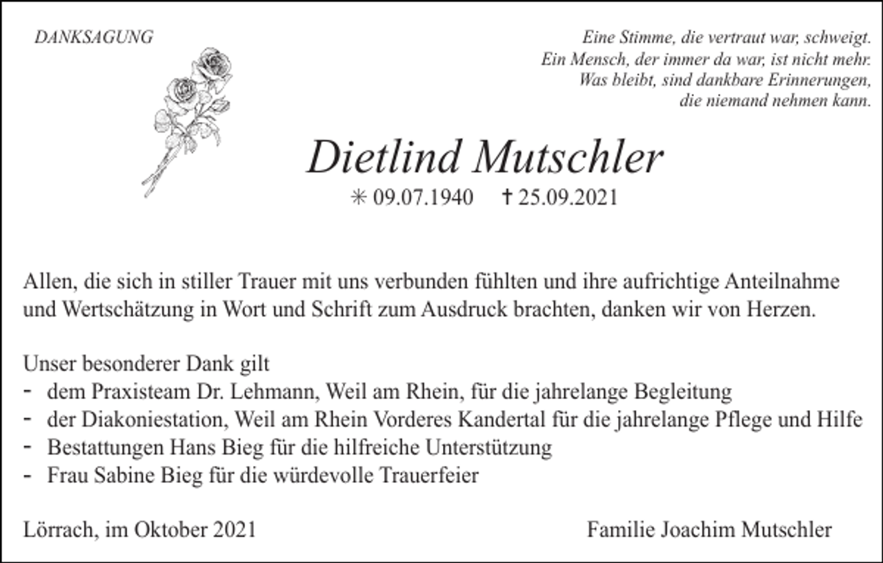 <p>DANKSAGUNG</p><p>Eine Stimme, die vertraut war, schweigt.<br />Ein Mensch, der immer da war, ist nicht mehr.<br />Was bleibt, sind dankbare Erinnerungen,<br />die niemand nehmen kann.</p><p>Dietlind Mutschler<br />✳ 09.07.1940<br />Tod066.TIF</p><p>Tod067</p><p>Tod068.art</p><p>✝ 25.09.2021<br />Tod069.eps</p><p>Tod070</p><p>Allen, die sich in stiller Trauer mit uns verbunden fühlten und ihre aufrichtige Anteilnahme<br />und Wertschätzung in Wort und Schrift zum Ausdruck brachten, danken wir von Herzen.<br />63</p><p>TRAUERANZEIGEN</p><p>(Stand 05/05)</p><p>Unser besonderer Dank gilt<br />- dem Praxisteam Dr. Lehmann, Weil am Rhein, für die jahrelange Begleitung<br />- der Diakoniestation, Weil am Rhein Vorderes Kandertal für die jahrelange Pflege und Hilfe<br />- Bestattungen Hans Bieg für die hilfreiche Unterstützung<br />- Frau Sabine Bieg für die würdevolle Trauerfeier<br />Lörrach, im Oktober 2021</p><p>Familie Joachim Mutschler</p>