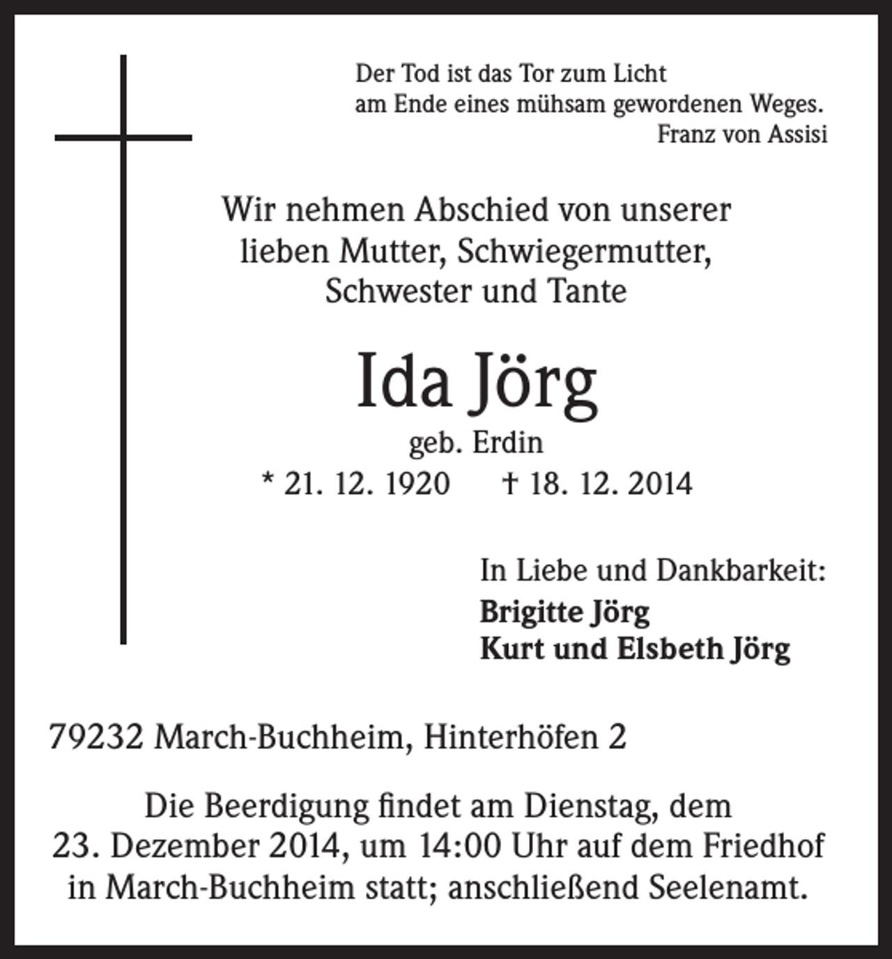 <p>Der Tod ist das Tor zum Licht<br />am Ende eines mühsam gewordenen Weges.</p><p>Franz von Assisi</p><p>Wir nehmen Abschied von unserer<br />lieben Mutter, Schwiegermutter,<br />Schwester und Tante</p><p>Ida Jörg</p><p>geb. Erdin<br />* 21. 12. 1920 † 18. 12. 2014<br />In Liebe und Dankbarkeit:<br />Brigitte Jörg<br />Kurt und Elsbeth Jörg</p><p>79232 March-Buchheim, Hinterhöfen 2<br />Die Beerdigung findet am Dienstag, dem<br />23. Dezember 2014, um 14:00 Uhr auf dem Friedhof<br />in March-Buchheim statt; anschließend Seelenamt.</p>