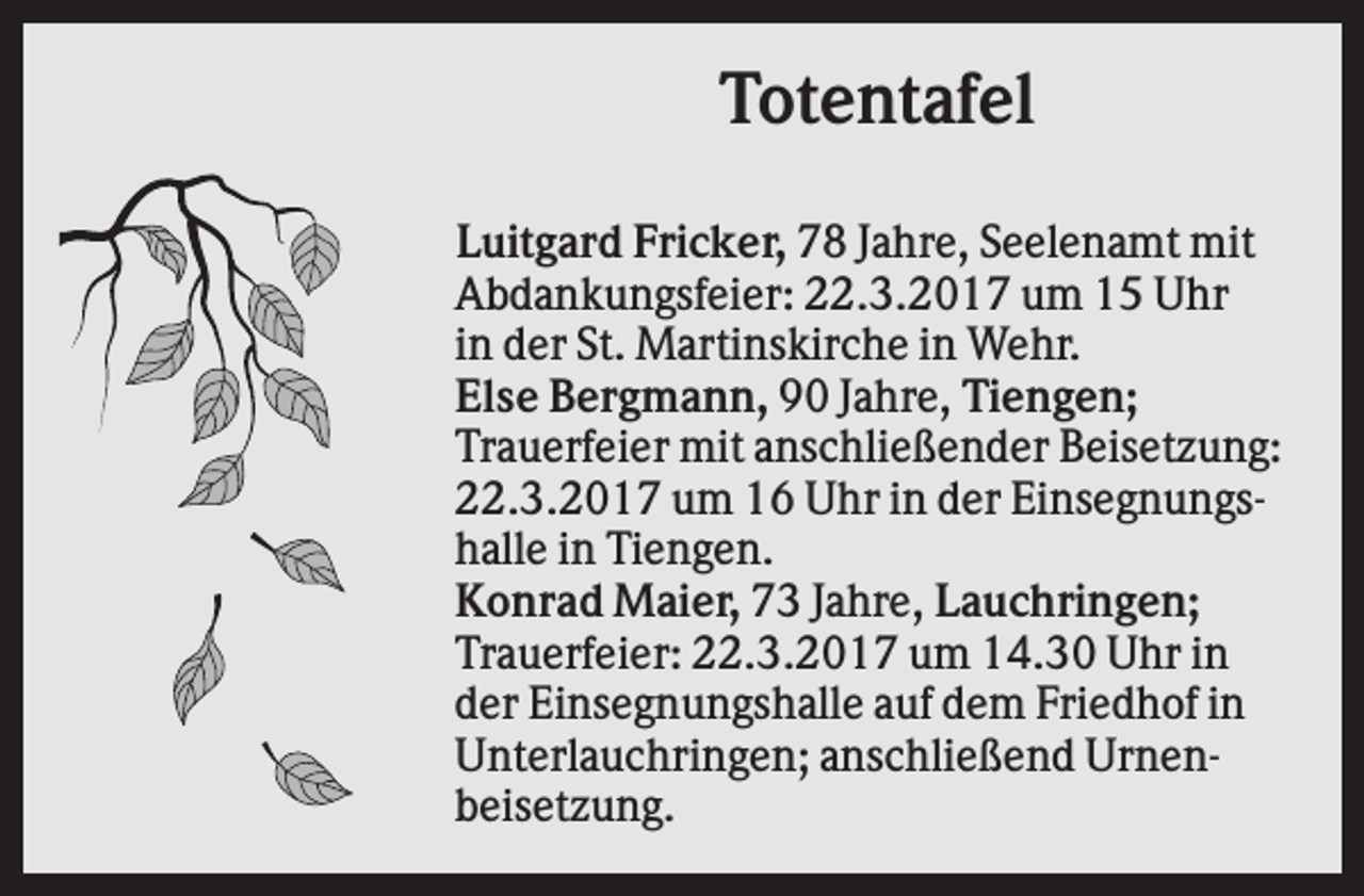 <p>Totentafel<br />Luitgard Fricker, 78 Jahre, Seelenamt mit<br />Abdankungsfeier: 22.3.2017 um 15 Uhr<br />in der St. Martinskirche in Wehr.<br />Else Bergmann, 90 Jahre, Tiengen;<br />Trauerfeier mit anschließender Beisetzung:<br />22.3.2017 um 16 Uhr in der Einsegnungshalle in Tiengen.<br />Konrad Maier, 73 Jahre, Lauchringen;<br />Trauerfeier: 22.3.2017 um 14.30 Uhr in<br />der Einsegnungshalle auf dem Friedhof in<br />Unterlauchringen; anschließend Urnenbeisetzung.</p>