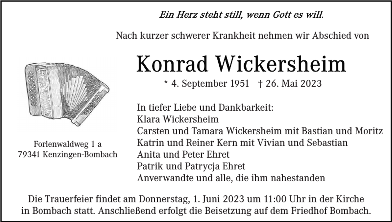 <p>Nach kurzer schwerer Krankheit nehmen wir Abschied von</p><p>* 4. September 1951 † 26. Mai 2023</p><p>Forlenwaldweg 1 a<br />79341 Kenzingen-Bombach</p><p>In tiefer Liebe und Dankbarkeit:<br />Klara Wickersheim<br />Carsten und Tamara Wickersheim mit Bastian und Moritz<br />Katrin und Reiner Kern mit Vivian und Sebastian<br />Anita und Peter Ehret<br />Patrik und Patrycja Ehret<br />Anverwandte und alle, die ihm nahestanden</p><p>Die Trauerfeier findet am Donnerstag, 1. Juni 2023 um 11:00 Uhr in der Kirche<br />in Bombach statt. Anschließend erfolgt die Beisetzung auf dem Friedhof Bombach.</p>