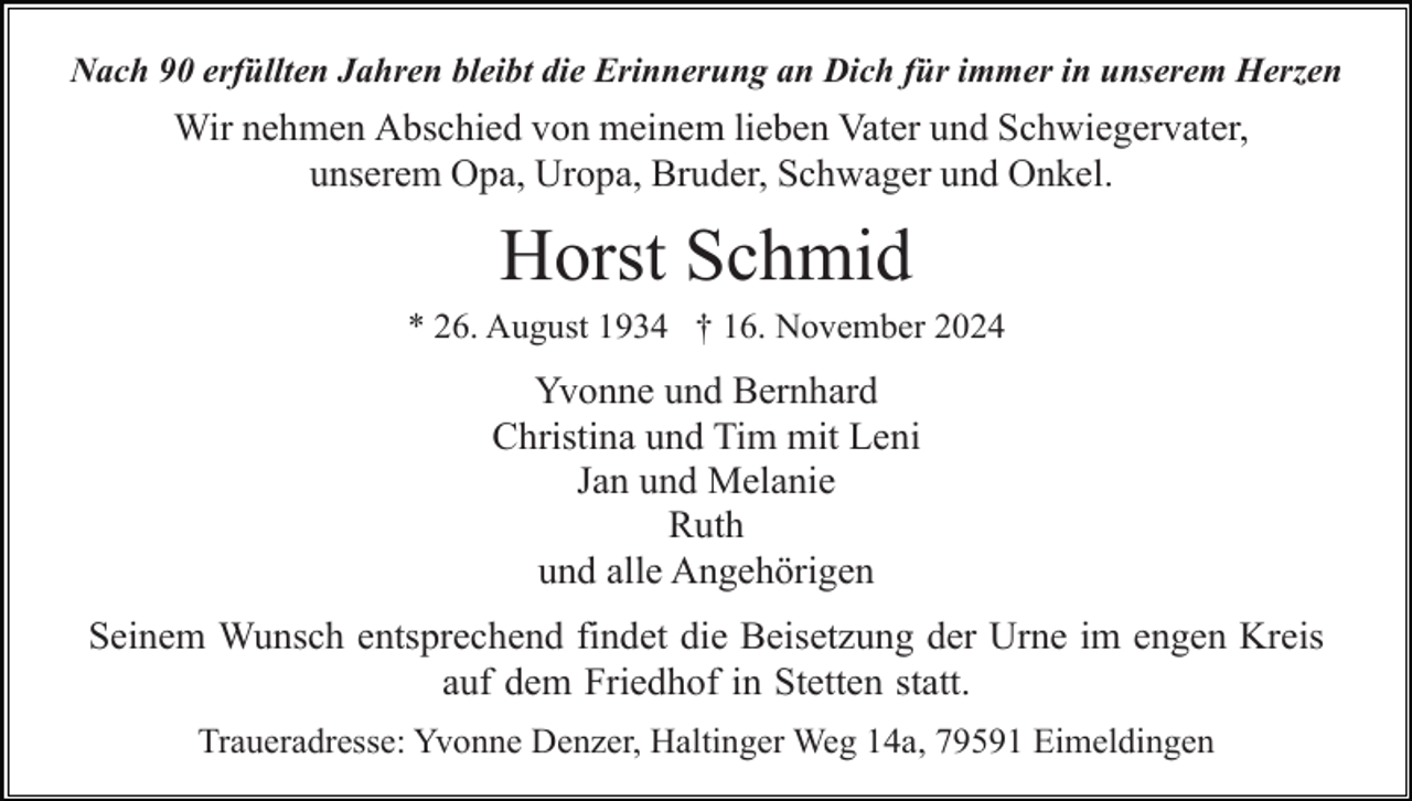 <p>Nach 90 erfüllten Jahren bleibt die Erinnerung an Dich für immer in unserem Herzen</p><p>Wir nehmen Abschied von meinem lieben Vater und Schwiegervater,<br />unserem Opa, Uropa, Bruder, Schwager und Onkel.</p><p>Horst Schmid<br />* 26. August 1934 † 16. November 2024</p><p>Yvonne und Bernhard<br />Christina und Tim mit Leni<br />Jan und Melanie<br />Ruth<br />und alle Angehörigen<br />Seinem Wunsch entsprechend findet die Beisetzung der Urne im engen Kreis<br />auf dem Friedhof in Stetten statt.<br />Traueradresse: Yvonne Denzer, Haltinger Weg 14a, 79591 Eimeldingen</p>