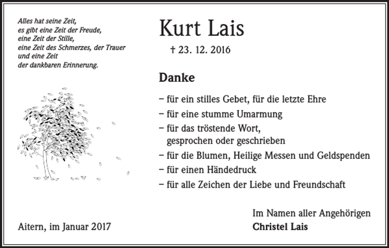 <p>Alles hat seine Zeit,<br />es gibt eine Zeit der Freude,<br />eine Zeit der Stille,<br />eine Zeit des Schmerzes, der Trauer<br />und eine Zeit<br />der dankbaren Erinnerung.</p><p>Kurt Lais<br />† 23. 12. 2016</p><p>Danke<br />– für ein stilles Gebet, für die letzte Ehre<br />– für eine stumme Umarmung<br />– für das tröstende Wort,<br />gesprochen oder geschrieben<br />– für die Blumen, Heilige Messen und Geldspenden<br />– für einen Händedruck<br />– für alle Zeichen der Liebe und Freundschaft</p><p>Aitern, im Januar 2017</p><p>Im Namen aller Angehörigen<br />Christel Lais</p>