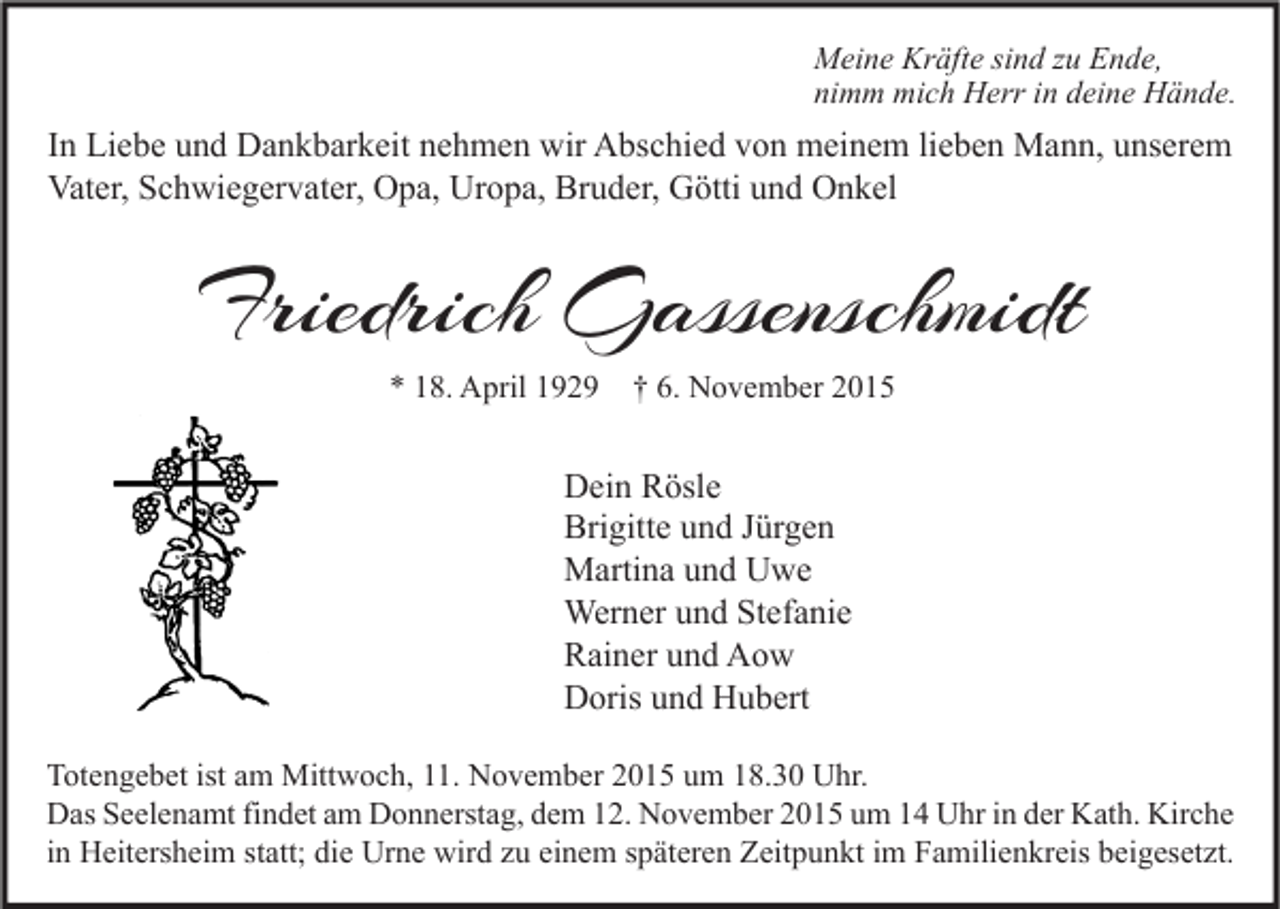 <p>Meine Kräfte sind zu Ende,<br />nimm mich Herr in deine Hände.</p><p>In Liebe und Dankbarkeit nehmen wir Abschied von meinem lieben Mann, unserem<br />Vater, Schwiegervater, Opa, Uropa, Bruder, Götti und Onkel</p><p>Friedrich Gassenschmidt<br />* 18. April 1929</p><p>† 6. November 2015</p><p>Dein Rösle<br />Brigitte und Jürgen<br />Martina und Uwe<br />Werner und Stefanie<br />Rainer und Aow<br />Doris und Hubert<br />Totengebet ist am Mittwoch, 11. November 2015 um 18.30 Uhr.<br />Das Seelenamt findet am Donnerstag, dem 12. November 2015 um 14 Uhr in der Kath. Kirche<br />in Heitersheim statt; die Urne wird zu einem späteren Zeitpunkt im Familienkreis beigesetzt.</p>