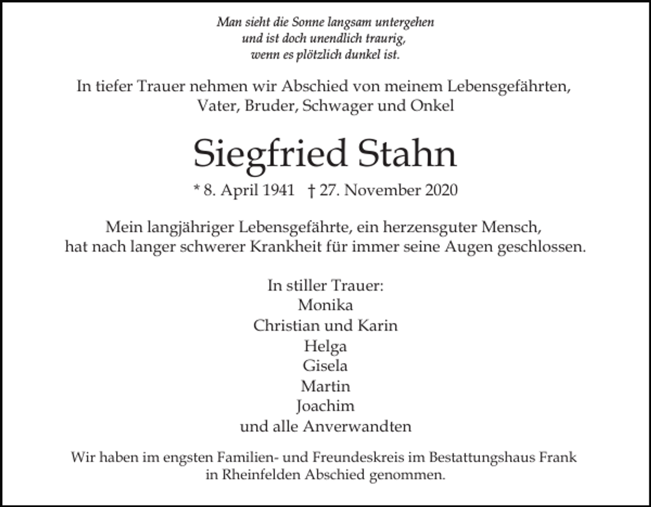 <p>Man sieht die Sonne langsam untergehen<br />und ist doch unendlich traurig,<br />wenn es plötzlich dunkel ist.</p><p>In tiefer Trauer nehmen wir Abschied von meinem Lebensgefährten,<br />Vater, Bruder, Schwager und Onkel</p><p>Siegfried Stahn<br />* 8. April 1941 † 27. November 2020<br />Mein langjähriger Lebensgefährte, ein herzensguter Mensch,<br />hat nach langer schwerer Krankheit für immer seine Augen geschlossen.<br />In stiller Trauer:<br />Monika<br />Christian und Karin<br />Helga<br />Gisela<br />Martin<br />Joachim<br />und alle Anverwandten<br />Wir haben im engsten Familien- und Freundeskreis im Bestattungshaus Frank<br />in Rheinfelden Abschied genommen.</p>