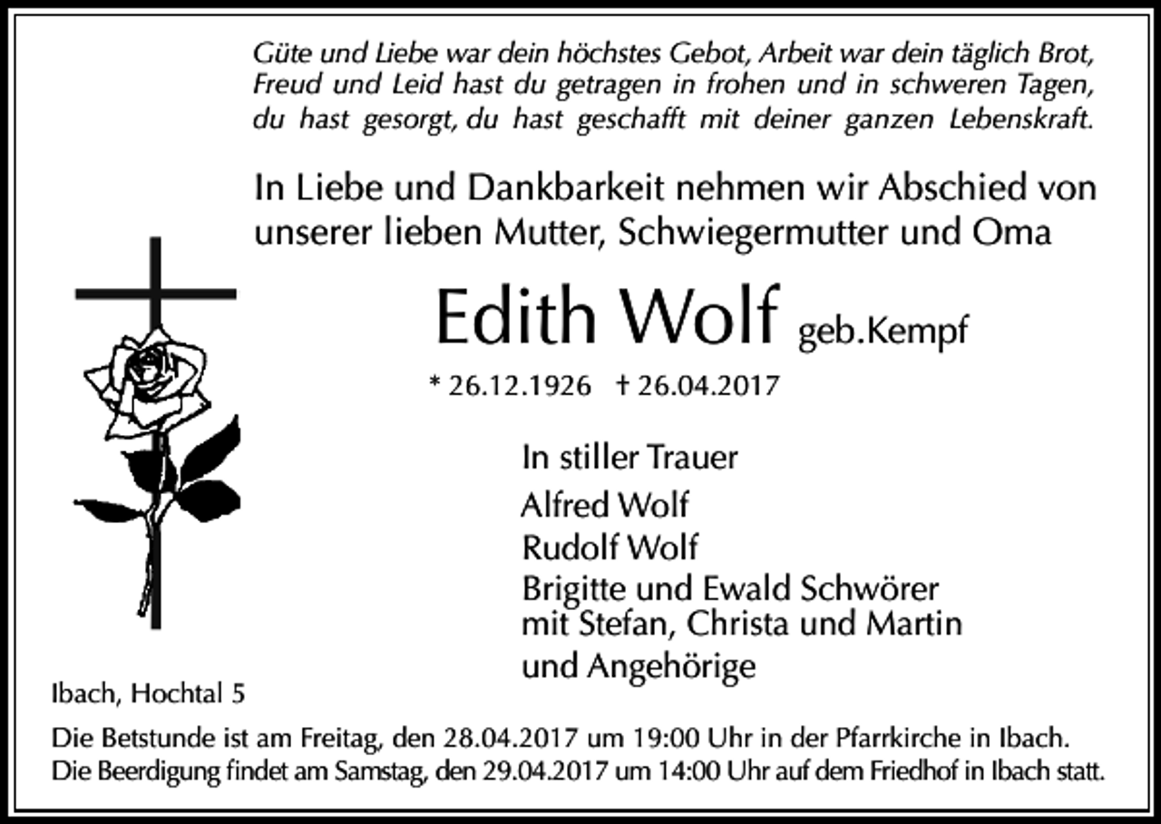 <p>Güte und Liebe war dein höchstes Gebot, Arbeit war dein täglich Brot,<br />Freud und Leid hast du getragen in frohen und in schweren Tagen,<br />du hast gesorgt, du hast geschafft mit deiner ganzen Lebenskraft.</p><p>In Liebe und Dankbarkeit nehmen wir Abschied von<br />unserer lieben Mutter, Schwiegermutter und Oma</p><p>Edith Wolf geb.Kempf<br />* 26.12.1926 † 26.04.2017</p><p>Ibach, Hochtal 5</p><p>In stiller Trauer<br />Alfred Wolf<br />Rudolf Wolf<br />Brigitte und Ewald Schwörer<br />mit Stefan, Christa und Martin<br />und Angehörige</p><p>Die Betstunde ist am Freitag, den 28.04.2017 um 19:00 Uhr in der Pfarrkirche in Ibach.<br />Die Beerdigung findet am Samstag, den 29.04.2017 um 14:00 Uhr auf dem Friedhof in Ibach statt.</p>