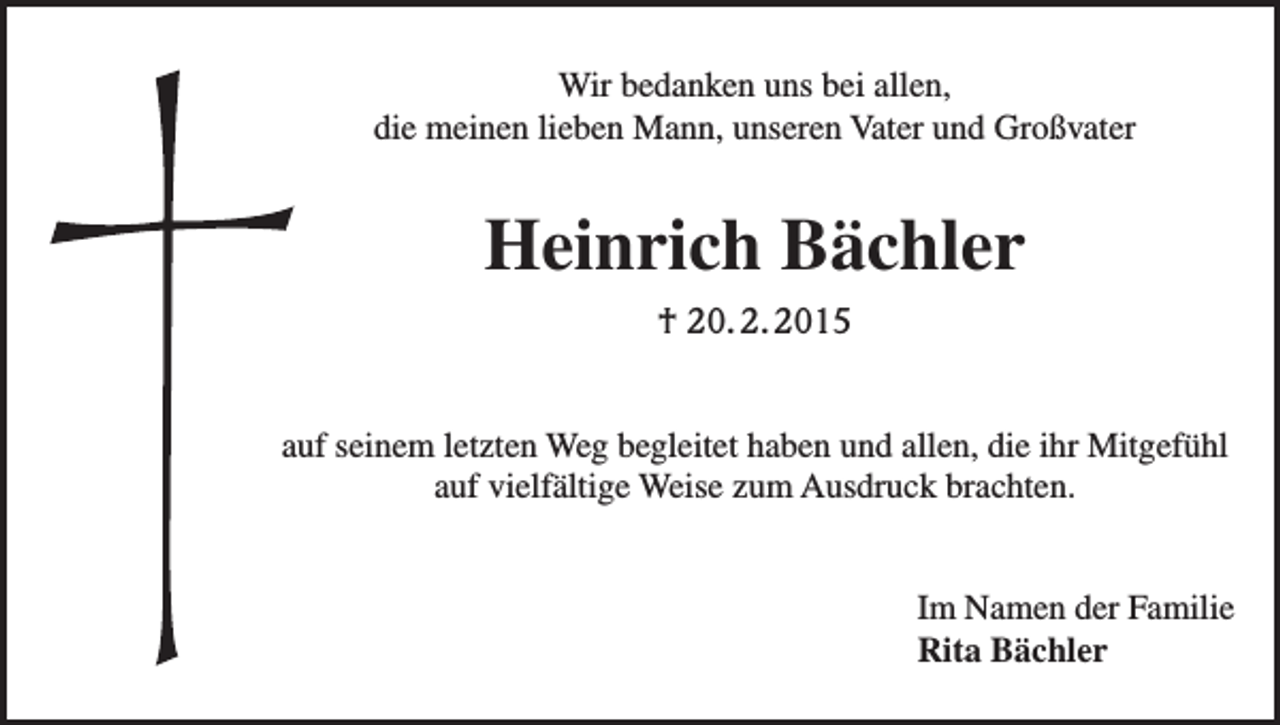 <p>Wir bedanken uns bei allen,<br />die meinen lieben Mann, unseren Vater und Großvater</p><p>Heinrich Bächler<br />† 20. 2. 2015<br />auf seinem letzten Weg begleitet haben und allen, die ihr Mitgefühl<br />auf vielfältige Weise zum Ausdruck brachten.<br />Im Namen der Familie<br />Rita Bächler</p>