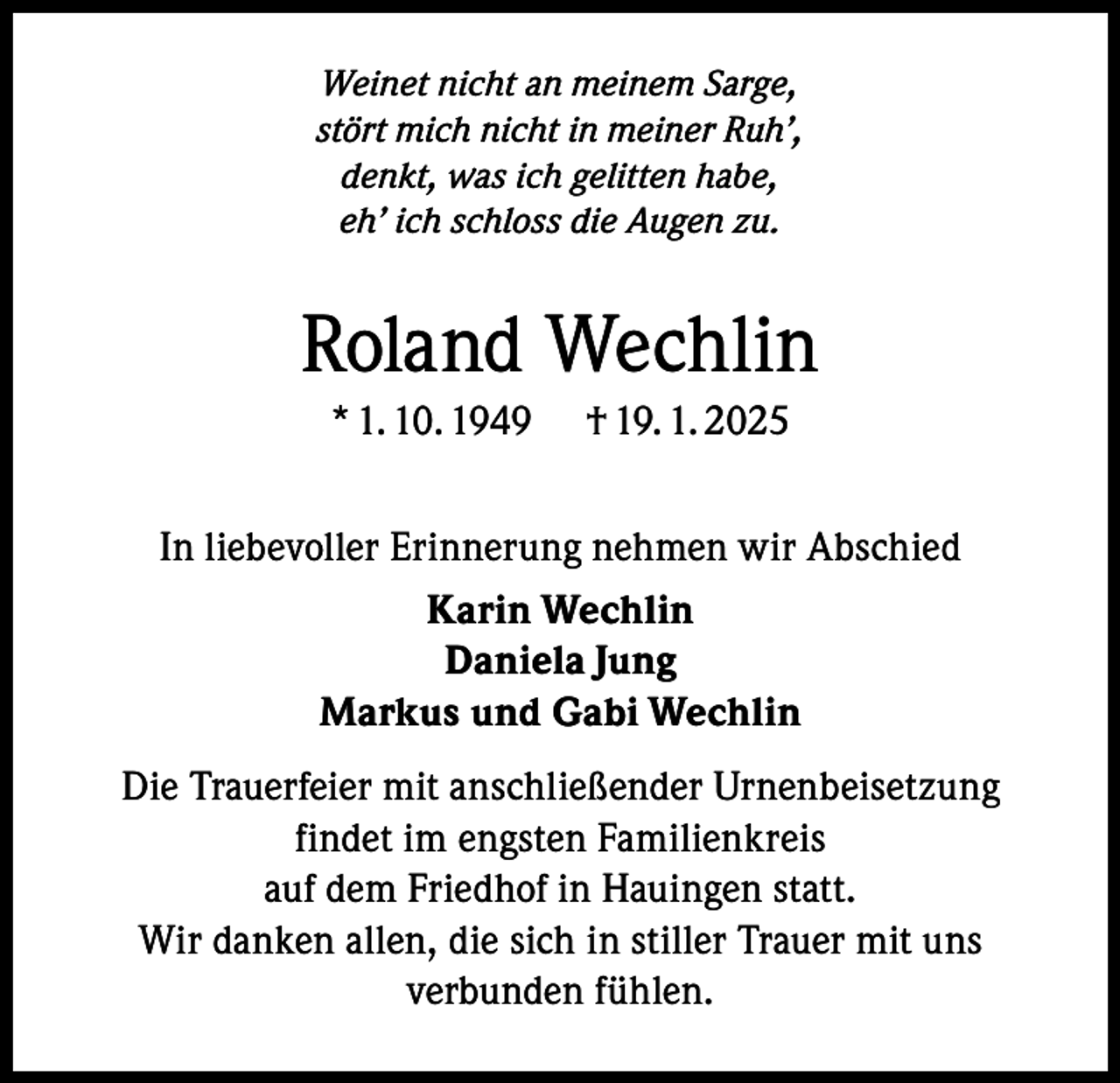 <p>Weinet nicht an meinem Sarge,<br />stört mich nicht in meiner Ruh’,<br />denkt, was ich gelitten habe,<br />eh’ ich schloss die Augen zu.</p><p>Roland Wechlin<br />* 1. 10. 1949</p><p>† 19. 1. 2025</p><p>In liebevoller Erinnerung nehmen wir Abschied<br />Karin Wechlin<br />Daniela Jung<br />Markus und Gabi Wechlin<br />Die Trauerfeier mit anschließender Urnenbeisetzung<br />findet im engsten Familienkreis<br />auf dem Friedhof in Hauingen statt.<br />Wir danken allen, die sich in stiller Trauer mit uns<br />verbunden fühlen.</p>