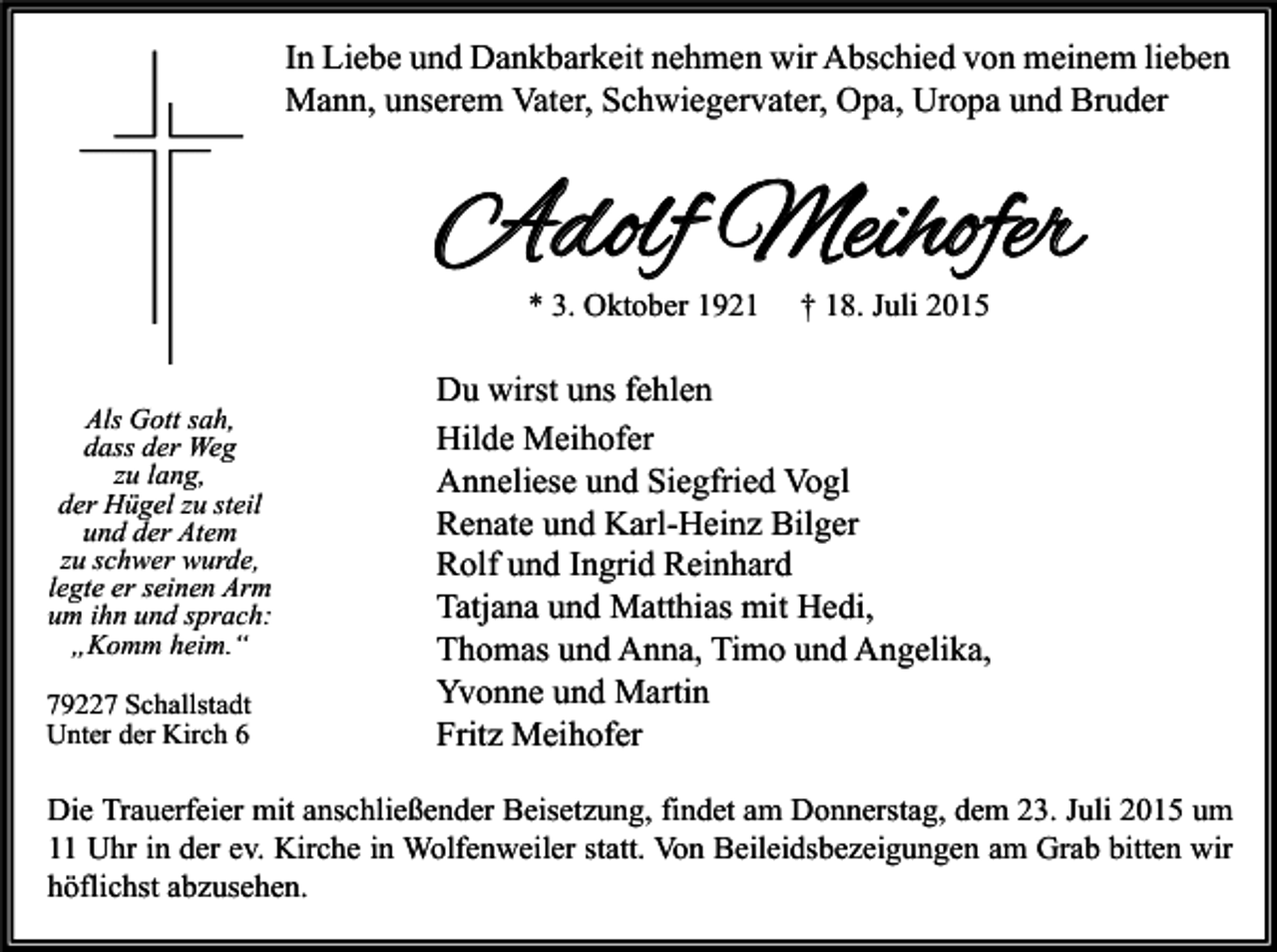 <p>In Liebe und Dankbarkeit nehmen wir Abschied von meinem lieben<br />Mann, unserem Vater, Schwiegervater, Opa, Uropa und Bruder</p><p>Adolf Meihofer<br />* 3. Oktober 1921</p><p>Als Gott sah,<br />dass der Weg<br />zu lang,<br />der Hügel zu steil<br />und der Atem<br />zu schwer wurde,<br />legte er seinen Arm<br />um ihn und sprach:<br />„Komm heim.“<br />79227 Schallstadt<br />Unter der Kirch 6</p><p>† 18. Juli 2015</p><p>Du wirst uns fehlen<br />Hilde Meihofer<br />Anneliese und Siegfried Vogl<br />Renate und Karl-Heinz Bilger<br />Rolf und Ingrid Reinhard<br />Tatjana und Matthias mit Hedi,<br />Thomas und Anna, Timo und Angelika,<br />Yvonne und Martin<br />Fritz Meihofer</p><p>Die Trauerfeier mit anschließender Beisetzung, findet am Donnerstag, dem 23. Juli 2015 um<br />11 Uhr in der ev. Kirche in Wolfenweiler statt. Von Beileidsbezeigungen am Grab bitten wir<br />höflichst abzusehen.</p>