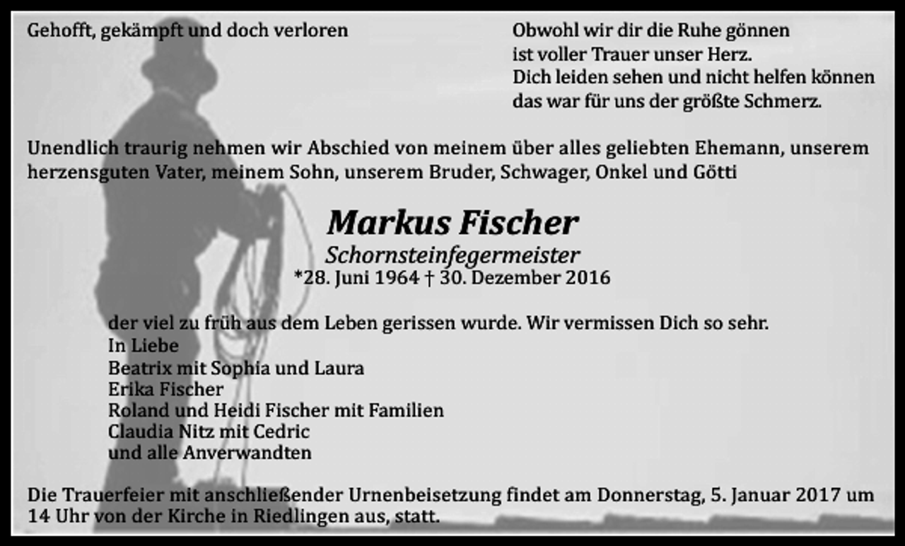 <p>Gehofft, gekämpft und doch verloren</p><p>Obwohl wir dir die Ruhe gönnen<br />ist voller Trauer unser Herz.<br />Dich leiden sehen und nicht helfen können<br />das war für uns der größte Schmerz.</p><p>Unendlich traurig nehmen wir Abschied von meinem über alles geliebten Ehemann, unserem<br />herzensguten Vater, meinem Sohn, unserem Bruder, Schwager, Onkel und Götti</p><p>Markus Fischer<br />Schornsteinfegermeister<br />*28. Juni 1964 † 30. Dezember 2016<br />der viel zu früh aus dem Leben gerissen wurde. Wir vermissen Dich so sehr.<br />In Liebe<br />Beatrix mit Sophia und Laura<br />Erika Fischer<br />Roland und Heidi Fischer mit Familien<br />Claudia Nitz mit Cedric<br />und alle Anverwandten<br />Die Trauerfeier mit anschließender Urnenbeisetzung findet am Donnerstag, 5. Januar 2017 um<br />14 Uhr von der Kirche in Riedlingen aus, statt.</p>