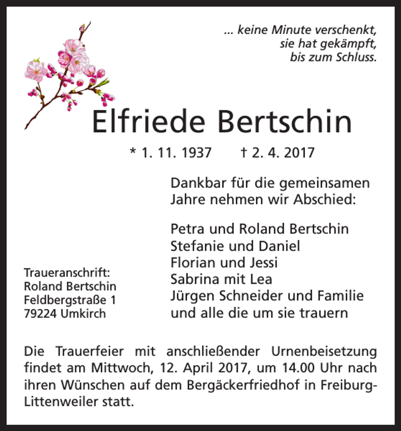 <p>... keine Minute verschenkt,<br />sie hat gekämpft,<br />bis zum Schluss.</p><p>Elfriede Bertschin<br />* 1. 11. 1937 † 2. 4. 2017<br />Dankbar für die gemeinsamen<br />Jahre nehmen wir Abschied:</p><p>Traueranschrift:<br />Roland Bertschin<br />Feldbergstraße 1<br />79224 Umkirch</p><p>Petra und Roland Bertschin<br />Stefanie und Daniel<br />Florian und Jessi<br />Sabrina mit Lea<br />Jürgen Schneider und Familie<br />und alle die um sie trauern</p><p>Die Trauerfeier mit anschließender Urnenbeisetzung<br />findet am Mittwoch, 12. April 2017, um 14.00 Uhr nach<br />ihren Wünschen auf dem Bergäckerfriedhof in FreiburgLittenweiler statt.</p>