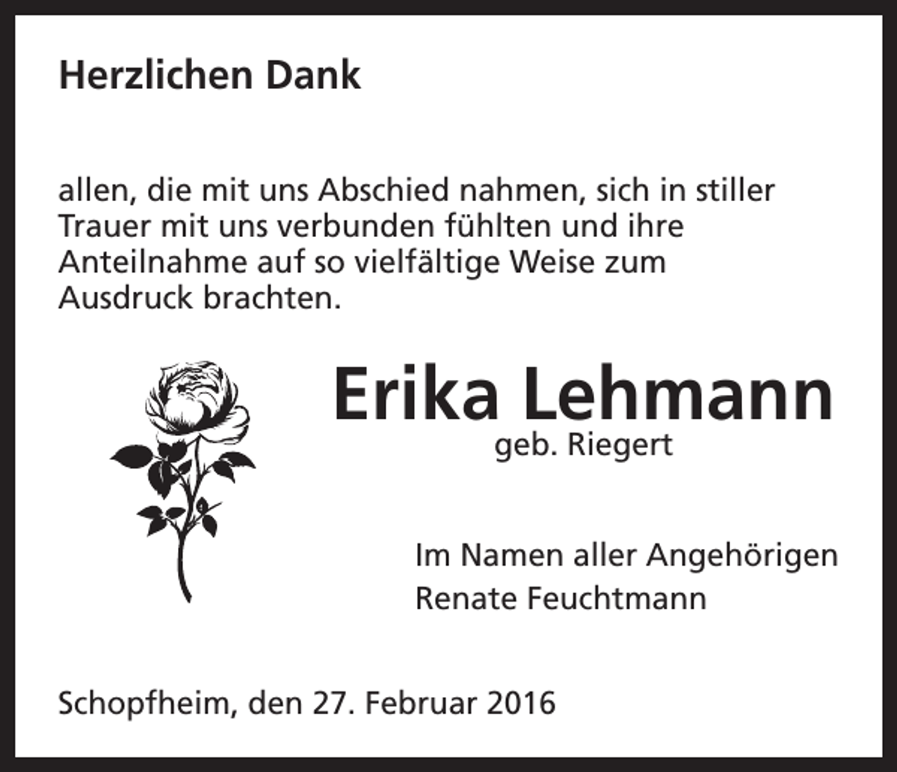 <p>Herzlichen Dank<br />allen, die mit uns Abschied nahmen, sich in stiller<br />Trauer mit uns verbunden fühlten und ihre<br />Anteilnahme auf so vielfältige Weise zum<br />Ausdruck brachten.</p><p>Erikageb.Lehmann<br />Riegert<br />Im Namen aller Angehörigen<br />Renate Feuchtmann<br />Schopfheim, den 27. Februar 2016</p>