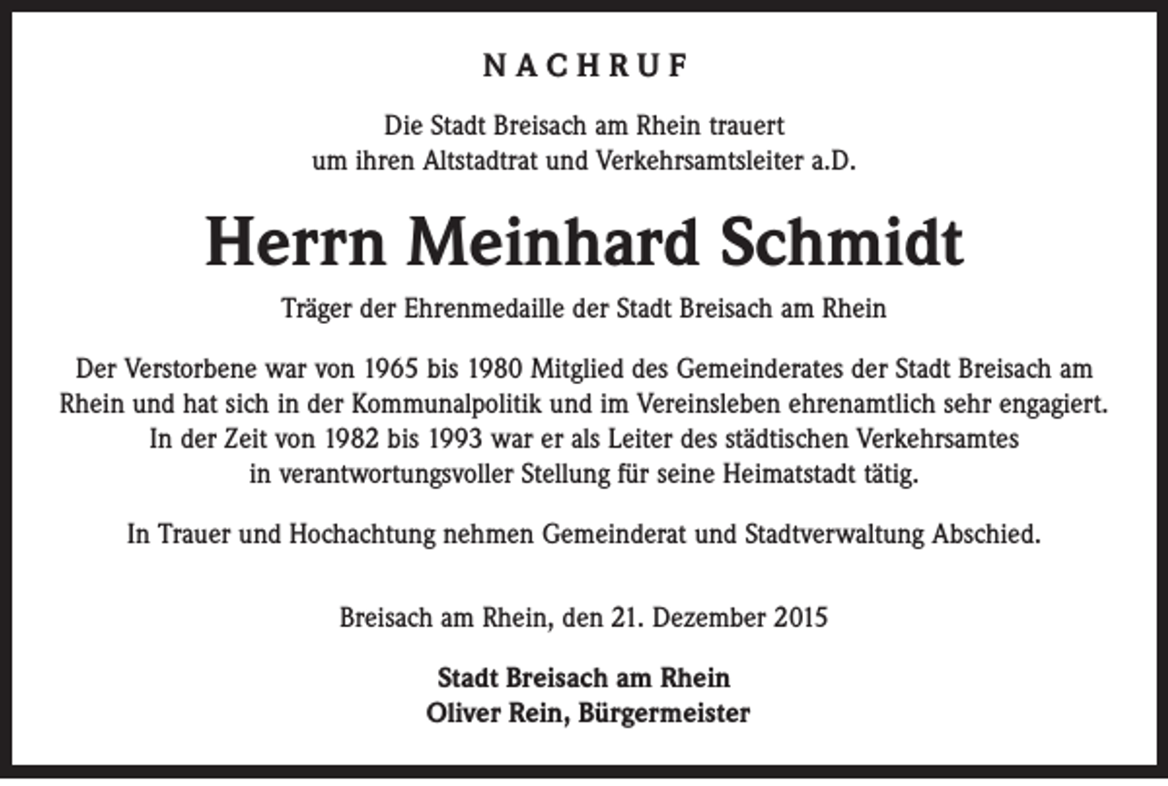 <p>NACHRUF<br />Die Stadt Breisach am Rhein trauert<br />um ihren Altstadtrat und Verkehrsamtsleiter a.D.</p><p>Herrn Meinhard Schmidt<br />Träger der Ehrenmedaille der Stadt Breisach am Rhein<br />Der Verstorbene war von 1965 bis 1980 Mitglied des Gemeinderates der Stadt Breisach am<br />Rhein und hat sich in der Kommunalpolitik und im Vereinsleben ehrenamtlich sehr engagiert.<br />In der Zeit von 1982 bis 1993 war er als Leiter des städtischen Verkehrsamtes<br />in verantwortungsvoller Stellung für seine Heimatstadt tätig.<br />In Trauer und Hochachtung nehmen Gemeinderat und Stadtverwaltung Abschied.<br />Breisach am Rhein, den 21. Dezember 2015<br />Stadt Breisach am Rhein<br />Oliver Rein, Bürgermeister</p>