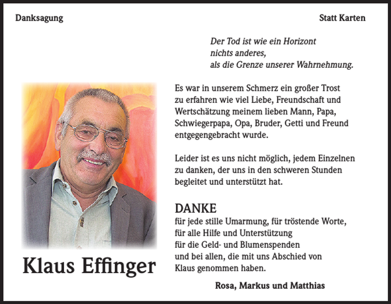 <p>Danksagung</p><p>Statt Karten</p><p>Der Tod ist wie ein Horizont<br />nichts anderes,<br />als die Grenze unserer Wahrnehmung.</p><p>Es war in unserem Schmerz ein großer Trost<br />zu erfahren wie viel Liebe, Freundschaft und<br />Wertschätzung meinem lieben Mann, Papa,<br />Schwiegerpapa, Opa, Bruder, Getti und Freund<br />entgegengebracht wurde.<br />Leider ist es uns nicht möglich, jedem Einzelnen<br />zu danken, der uns in den schweren Stunden<br />begleitet und unterstützt hat.</p><p>DANKE</p><p>Klaus Effinger</p><p>für jede stille Umarmung, für tröstende Worte,<br />für alle Hilfe und Unterstützung<br />für die Geld- und Blumenspenden<br />und bei allen, die mit uns Abschied von<br />Klaus genommen haben.<br />Rosa, Markus und Matthias</p>