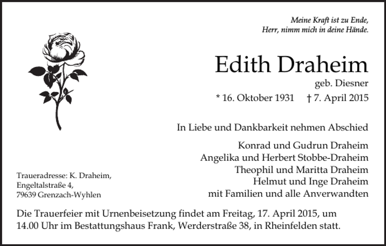 <p>Meine Kraft ist zu Ende,<br />Herr, nimm mich in deine Hände.</p><p>Edith Draheim</p><p>geb. Diesner</p><p>* 16. Oktober 1931</p><p>† 7. April 2015</p><p>In Liebe und Dankbarkeit nehmen Abschied</p><p>Traueradresse: K. Draheim,<br />Engeltalstraße 4,<br />79639 Grenzach-Wyhlen</p><p>Konrad und Gudrun Draheim<br />Angelika und Herbert Stobbe-Draheim<br />Theophil und Maritta Draheim<br />Helmut und Inge Draheim<br />mit Familien und alle Anverwandten</p><p>Die Trauerfeier mit Urnenbeisetzung findet am Freitag, 17. April 2015, um<br />14.00 Uhr im Bestattungshaus Frank, Werderstraße 38, in Rheinfelden statt.</p>