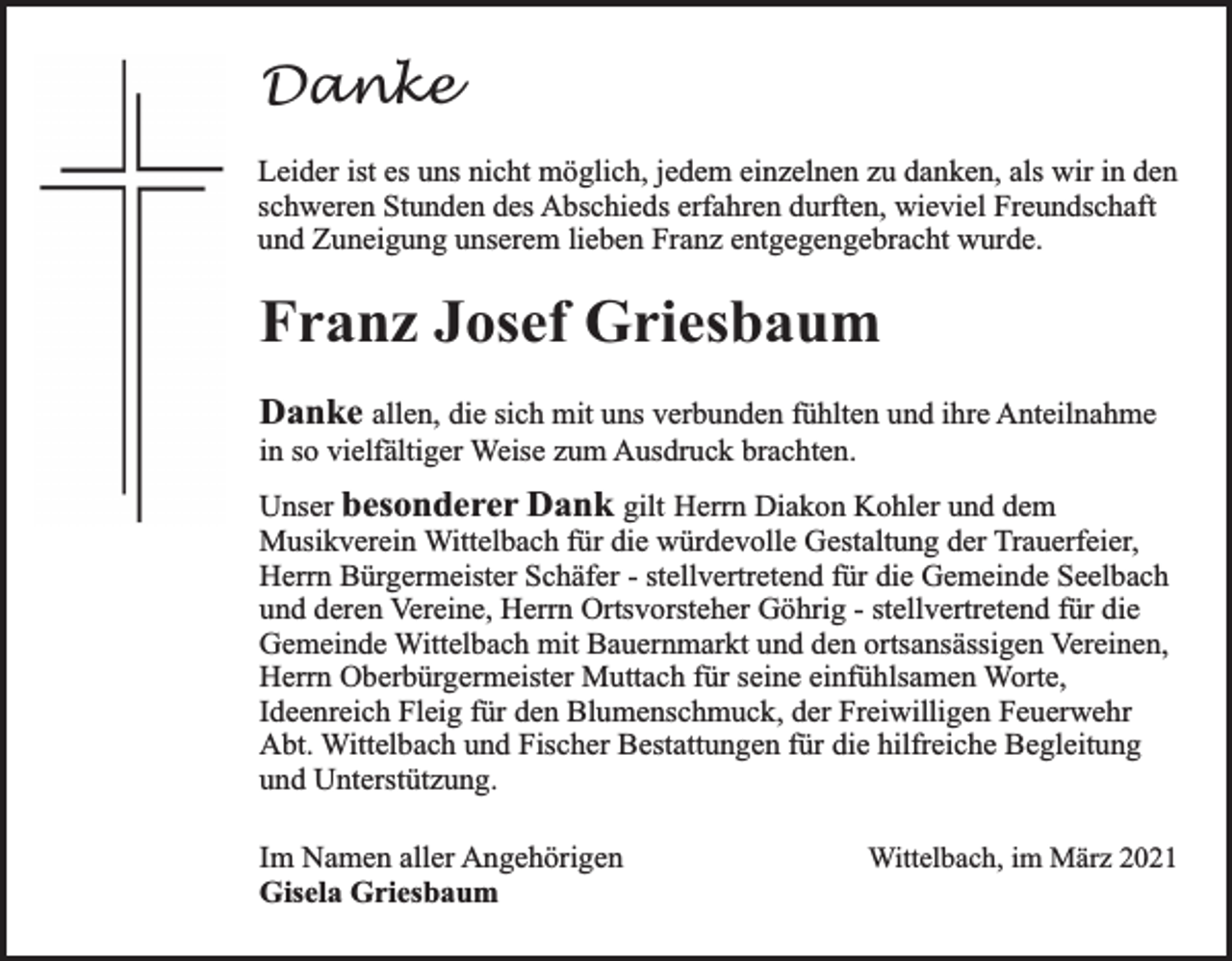 <p>Danke<br />Leider ist es uns nicht möglich, jedem einzelnen zu danken, als wir in den<br />schweren Stunden des Abschieds erfahren durften, wieviel Freundschaft<br />und Zuneigung unserem lieben Franz entgegengebracht wurde.</p><p>Franz Josef Griesbaum<br />Danke allen, die sich mit uns verbunden fühlten und ihre Anteilnahme<br />in so vielfältiger Weise zum Ausdruck brachten.<br />Unser besonderer Dank gilt Herrn Diakon Kohler und dem<br />Musikverein Wittelbach für die würdevolle Gestaltung der Trauerfeier,<br />Herrn Bürgermeister Schäfer - stellvertretend für die Gemeinde Seelbach<br />und deren Vereine, Herrn Ortsvorsteher Göhrig - stellvertretend für die<br />Gemeinde Wittelbach mit Bauernmarkt und den ortsansässigen Vereinen,<br />Herrn Oberbürgermeister Muttach für seine einfühlsamen Worte,<br />Ideenreich Fleig für den Blumenschmuck, der Freiwilligen Feuerwehr<br />Abt. Wittelbach und Fischer Bestattungen für die hilfreiche Begleitung<br />und Unterstützung.<br />Im Namen aller Angehörigen<br />Gisela Griesbaum</p><p>Wittelbach, im März 2021</p>