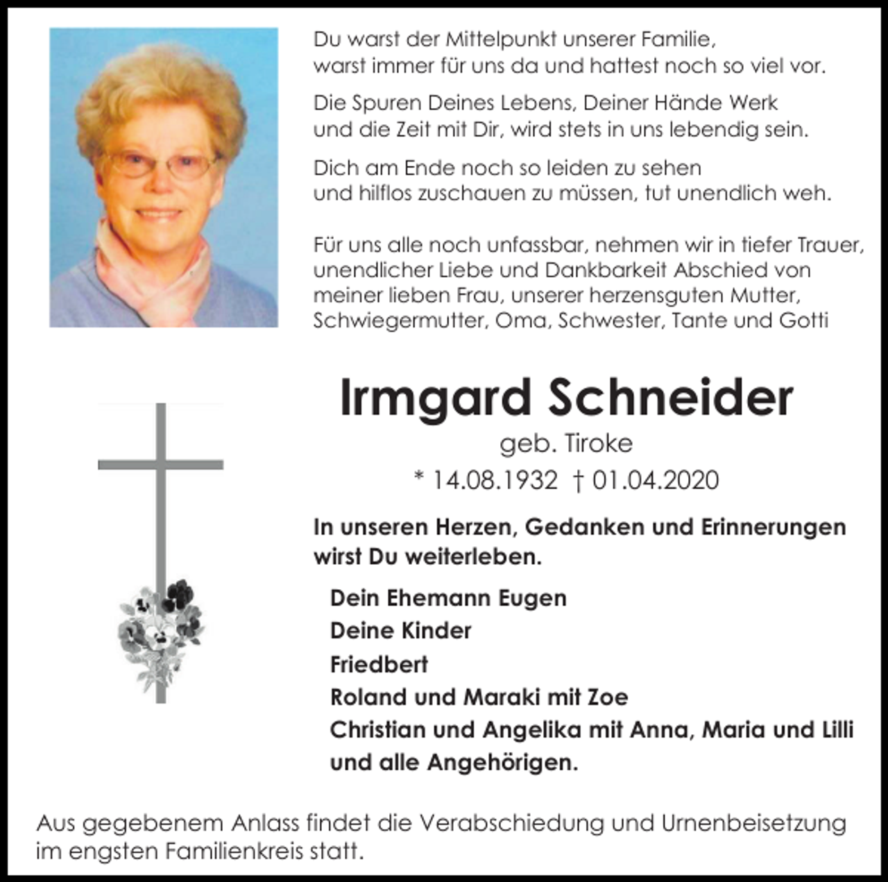<p>Du warst der Mittelpunkt unserer Familie,<br />warst immer für uns da und hattest noch so viel vor.<br />Die Spuren Deines Lebens, Deiner Hände Werk<br />und die Zeit mit Dir, wird stets in uns lebendig sein.<br />Dich am Ende noch so leiden zu sehen<br />und hilflos zuschauen zu müssen, tut unendlich weh.<br />Für uns alle noch unfassbar, nehmen wir in tiefer Trauer,<br />unendlicher Liebe und Dankbarkeit Abschied von<br />meiner lieben Frau, unserer herzensguten Mutter,<br />Schwiegermutter, Oma, Schwester, Tante und Gotti</p><p>Irmgard Schneider<br />geb. Tiroke<br />* 14.08.1932 † 01.04.2020<br />In unseren Herzen, Gedanken und Erinnerungen<br />wirst Du weiterleben.<br />Dein Ehemann Eugen<br />Deine Kinder<br />Friedbert<br />Roland und Maraki mit Zoe<br />Christian und Angelika mit Anna, Maria und Lilli<br />und alle Angehörigen.<br />Aus gegebenem Anlass findet die Verabschiedung und Urnenbeisetzung<br />im engsten Familienkreis statt.</p>