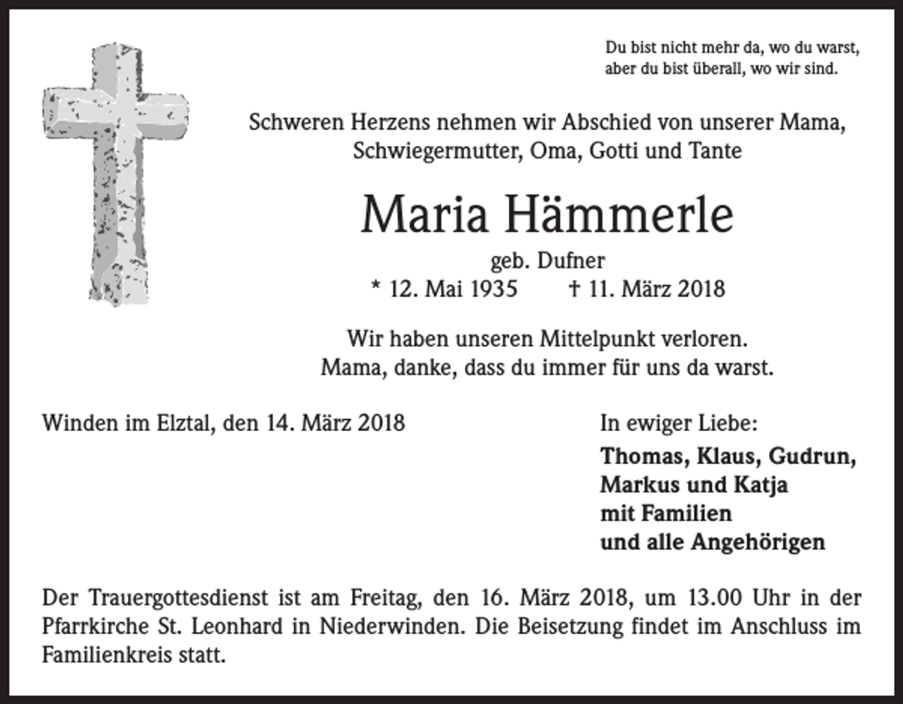 <p>Du bist nicht mehr da, wo du warst,<br />aber du bist überall, wo wir sind.</p><p>Schweren Herzens nehmen wir Abschied von unserer Mama,<br />Schwiegermutter, Oma, Gotti und Tante</p><p>Maria Hämmerle<br />geb. Dufner<br />* 12. Mai 1935 † 11. März 2018<br />Wir haben unseren Mittelpunkt verloren.<br />Mama, danke, dass du immer für uns da warst.<br />Winden im Elztal, den 14. März 2018</p><p>In ewiger Liebe:<br />Thomas, Klaus, Gudrun,<br />Markus und Katja<br />mit Familien<br />und alle Angehörigen</p><p>Der Trauergottesdienst ist am Freitag, den 16. März 2018, um 13.00 Uhr in der<br />­Pfarrkirche St. Leonhard in Niederwinden. Die Beisetzung findet im Anschluss im<br />Familienkreis statt.</p>