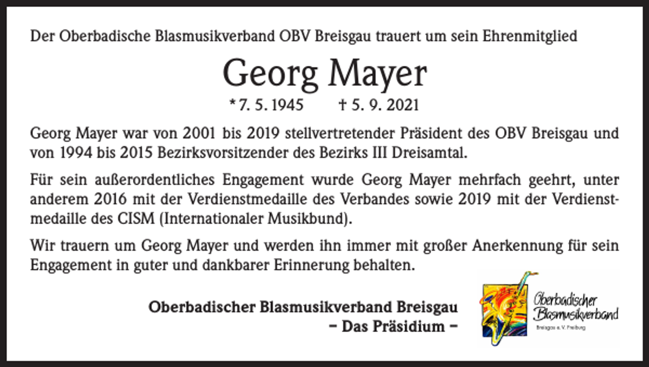 <p>Der Oberbadische Blasmusikverband OBV Breisgau trauert um sein Ehrenmitglied</p><p>Georg Mayer<br />* 7. 5. 1945 † 5. 9. 2021</p><p>Georg Mayer war von 2001 bis 2019 stellvertretender Präsident des OBV Breisgau und<br />von 1994 bis 2015 Bezirksvorsitzender des Bezirks III Dreisamtal.<br />Für sein außerordentliches Engagement wurde Georg Mayer mehrfach geehrt, unter<br />­anderem 2016 mit der Verdienstmedaille des Verbandes sowie 2019 mit der Verdienstmedaille des CISM (Internationaler Musikbund).<br />Wir trauern um Georg Mayer und werden ihn immer mit großer Anerkennung für sein<br />Engagement in guter und dankbarer Erinnerung behalten.<br />Oberbadischer Blasmusikverband Breisgau<br />– Das Präsidium –</p>
