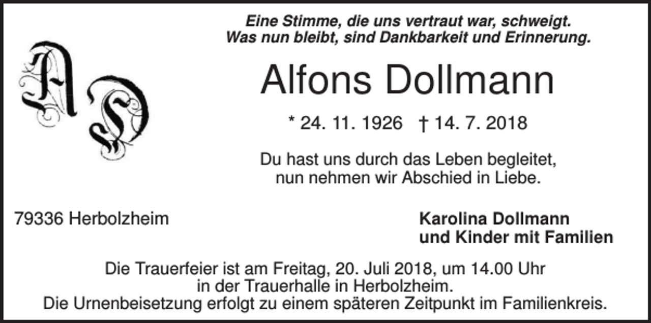 <p>Eine Stimme, die uns vertraut war, schweigt.<br />Was nun bleibt, sind Dankbarkeit und Erinnerung.</p><p>Alfons Dollmann<br />* 24. 11. 1926 † 14. 7. 2018<br />Du hast uns durch das Leben begleitet,<br />nun nehmen wir Abschied in Liebe.</p><p>79336 Herbolzheim</p><p>Karolina Dollmann<br />und Kinder mit Familien</p><p>Die Trauerfeier ist am Freitag, 20. Juli 2018, um 14.00 Uhr<br />in der Trauerhalle in Herbolzheim.<br />Die Urnenbeisetzung erfolgt zu einem späteren Zeitpunkt im Familienkreis.</p>