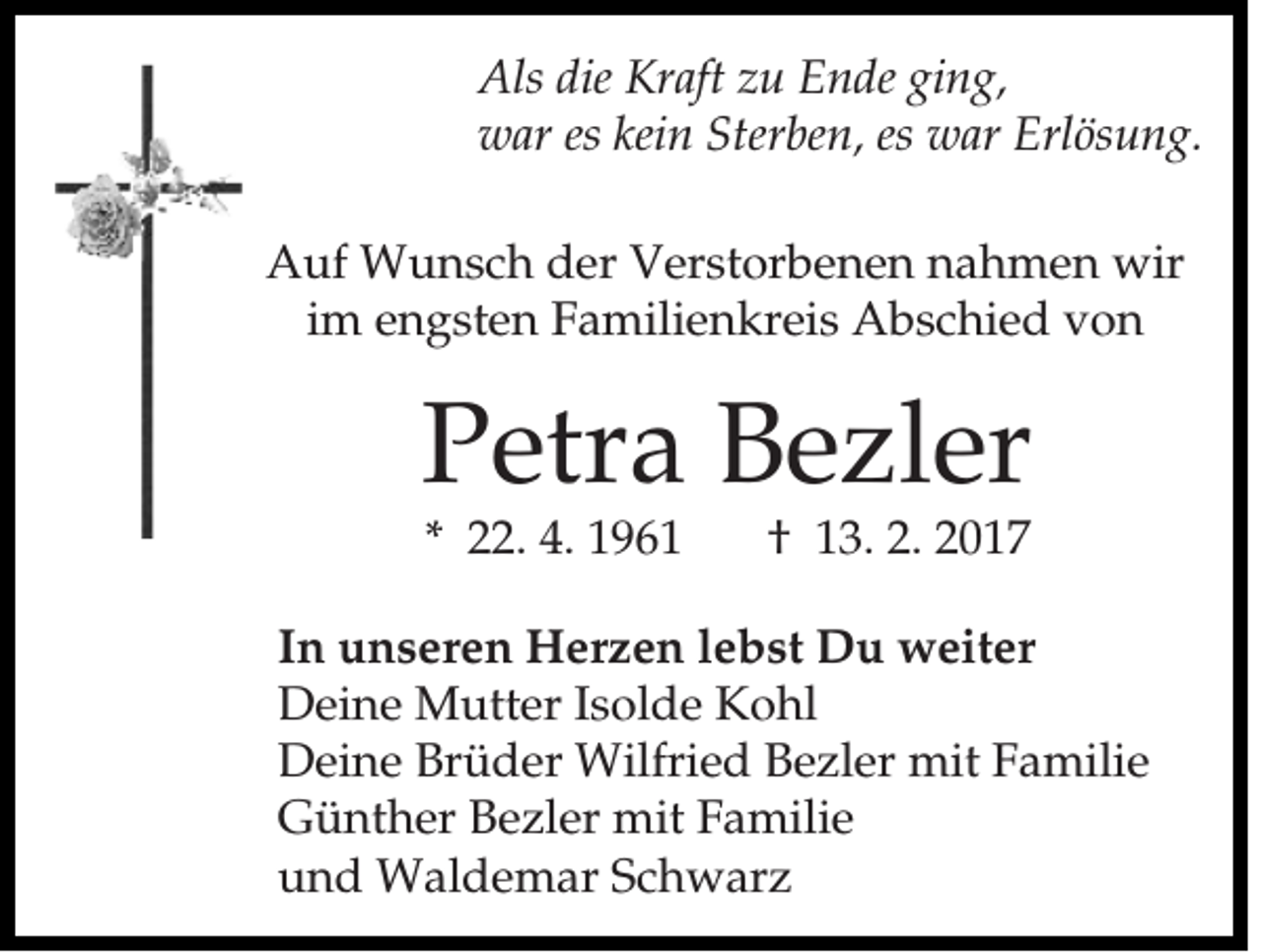 <p>Als die Kraft zu Ende ging,<br />war es kein Sterben, es war Erlösung.<br />Auf Wunsch der Verstorbenen nahmen wir<br />im engsten Familienkreis Abschied von</p><p>Petra Bezler<br />* 22. 4. 1961</p><p>† 13. 2. 2017</p><p>In unseren Herzen lebst Du weiter<br />Deine Mutter Isolde Kohl<br />Deine Brüder Wilfried Bezler mit Familie<br />Günther Bezler mit Familie<br />und Waldemar Schwarz</p>