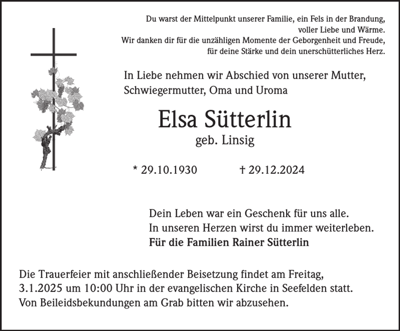 <p>Du warst der Mittelpunkt unserer Familie, ein Fels in der Brandung,<br />voller Liebe und Wärme.<br />Wir danken dir für die unzähligen Momente der Geborgenheit und Freude,<br />für deine Stärke und dein unerschütterliches Herz.</p><p>In Liebe nehmen wir Abschied von unserer Mutter,<br />Schwiegermutter, Oma und Uroma</p><p>Elsa Sütterlin<br />geb. Linsig<br />* 29.10.1930</p><p>† 29.12.2024</p><p>Dein Leben war ein Geschenk für uns alle.<br />In unseren Herzen wirst du immer weiterleben.<br />Für die Familien Rainer Sütterlin<br />Die Trauerfeier mit anschließender Beisetzung findet am Freitag,<br />3.1.2025 um 10:00 Uhr in der evangelischen Kirche in Seefelden statt.<br />Von Beileidsbekundungen am Grab bitten wir abzusehen.</p>