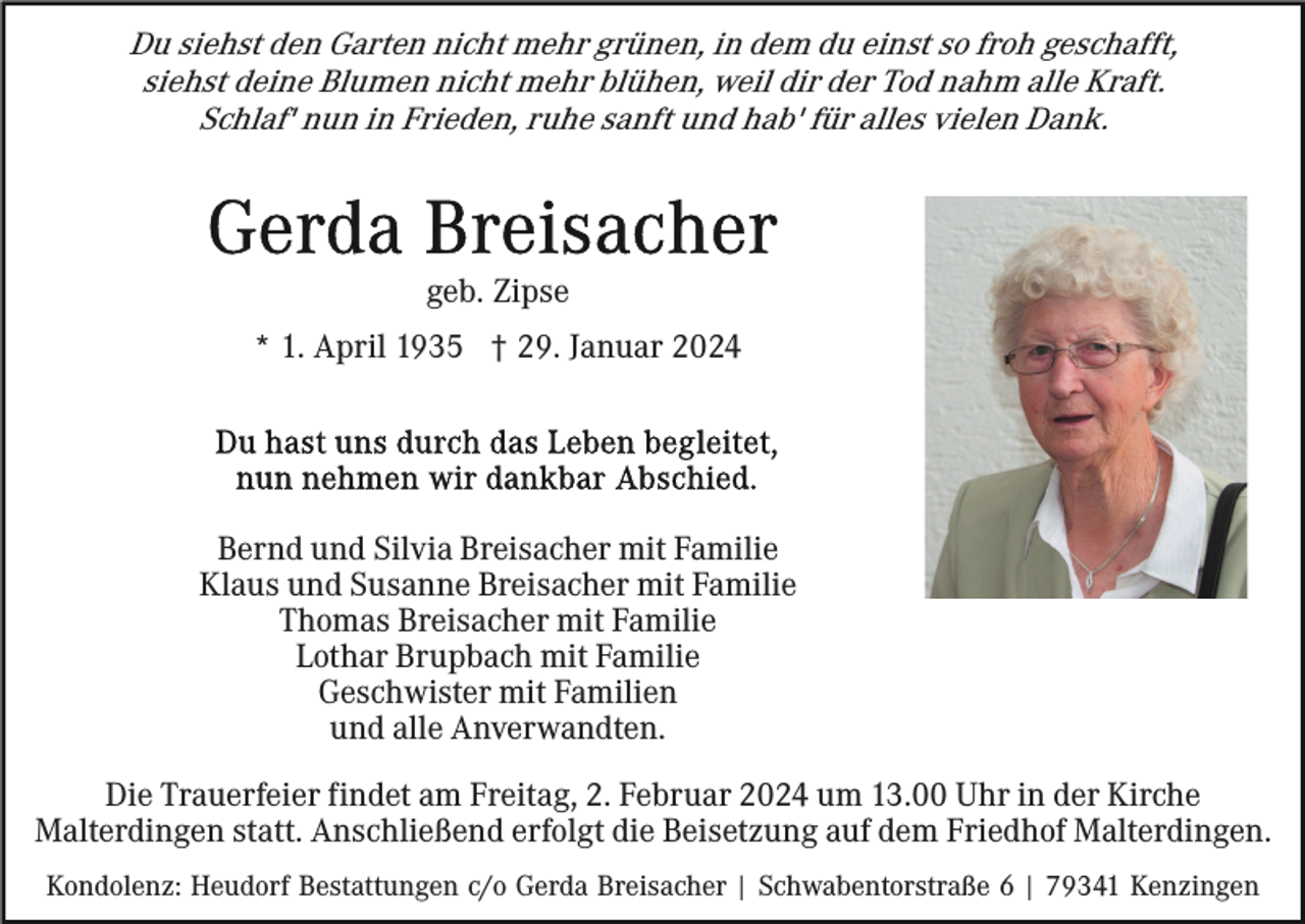 <p>Du siehst den Garten nicht mehr grünen, in dem du einst so froh geschafft,<br />siehst deine Blumen nicht mehr blühen, weil dir der Tod nahm alle Kraft.<br />Schlaf' nun in Frieden, ruhe sanft und hab' für alles vielen Dank.</p><p>geb. Zipse<br />* 1. April 1935 † 29. Januar 2024</p><p>Bernd und Silvia Breisacher mit Familie<br />Klaus und Susanne Breisacher mit Familie<br />Thomas Breisacher mit Familie<br />Lothar Brupbach mit Familie<br />Geschwister mit Familien<br />und alle Anverwandten.<br />Die Trauerfeier findet am Freitag, 2. Februar 2024 um 13.00 Uhr in der Kirche<br />Malterdingen statt. Anschließend erfolgt die Beisetzung auf dem Friedhof Malterdingen.<br />Kondolenz: Heudorf Bestattungen c/o Gerda Breisacher | Schwabentorstraße 6 | 79341 Kenzingen</p>