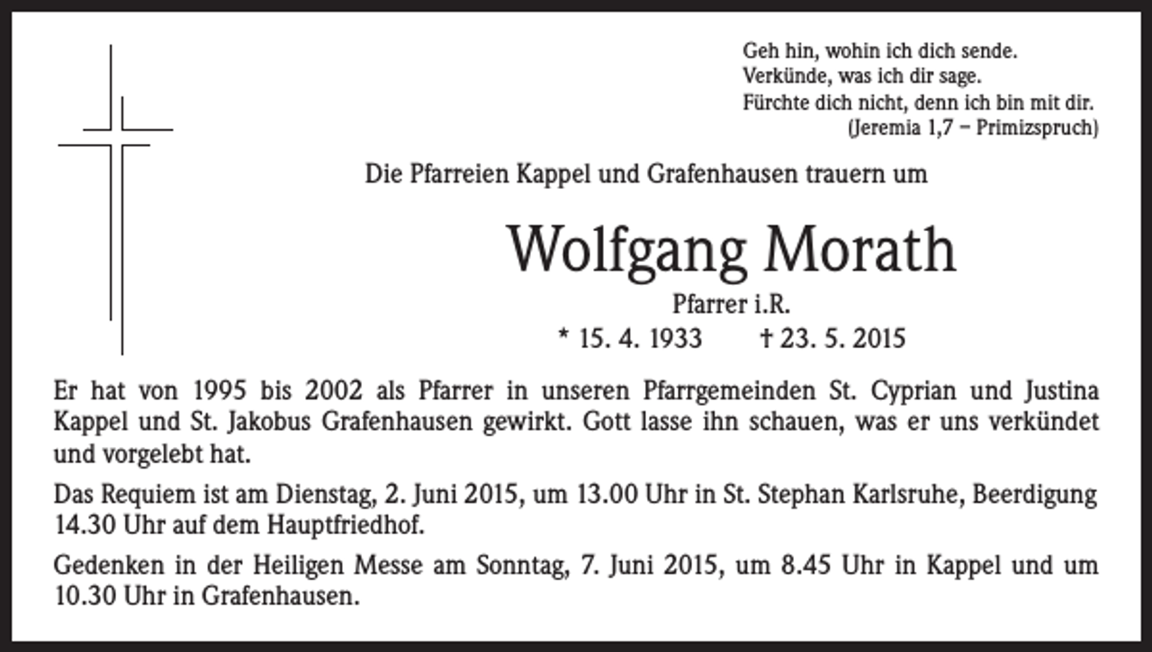 <p>Die Pfarreien Kappel und Grafenhausen trauern um</p><p>Geh hin, wohin ich dich sende.<br />Verkünde, was ich dir sage.<br />Fürchte dich nicht, denn ich bin mit dir.<br />(Jeremia 1,7 – Primizspruch)</p><p>Wolfgang Morath<br />Pfarrer i.R.<br />* 15. 4. 1933 † 23. 5. 2015</p><p>Er hat von 1995 bis 2002 als Pfarrer in unseren Pfarrgemeinden St. Cyprian und Justina<br />Kappel und St. Jakobus Grafenhausen gewirkt. Gott lasse ihn schauen, was er uns verkündet<br />und vorgelebt hat.<br />Das Requiem ist am Dienstag, 2. Juni 2015, um 13.00 Uhr in St. Stephan Karlsruhe, Beerdigung<br />14.30 Uhr auf dem Hauptfriedhof.<br />Gedenken in der Heiligen Messe am Sonntag, 7. Juni 2015, um 8.45 Uhr in Kappel und um<br />10.30 Uhr in Grafenhausen.</p>