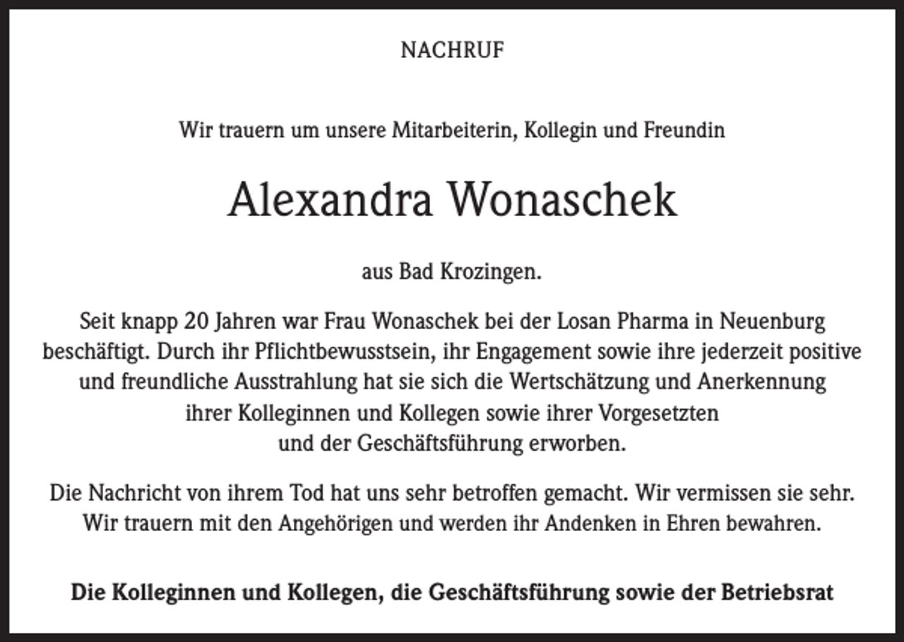 <p>NACHRUF<br />Wir trauern um unsere Mitarbeiterin, Kollegin und Freundin</p><p>Alexandra Wonaschek<br />aus Bad Krozingen.<br />Seit knapp 20 Jahren war Frau Wonaschek bei der Losan Pharma in Neuenburg<br />beschäftigt. Durch ihr Pflichtbewusstsein, ihr Engagement sowie ihre jederzeit positive<br />und freundliche Ausstrahlung hat sie sich die Wertschätzung und ­Anerkennung<br />ihrer Kolleginnen und Kollegen sowie ihrer Vorgesetzten<br />und der Geschäftsführung erworben.<br />Die Nachricht von ihrem Tod hat uns sehr betroffen gemacht. Wir vermissen sie sehr.<br />Wir trauern mit den Angehörigen und werden ihr Andenken in Ehren bewahren.<br />Die Kolleginnen und Kollegen, die Geschäftsführung sowie der Betriebsrat</p>