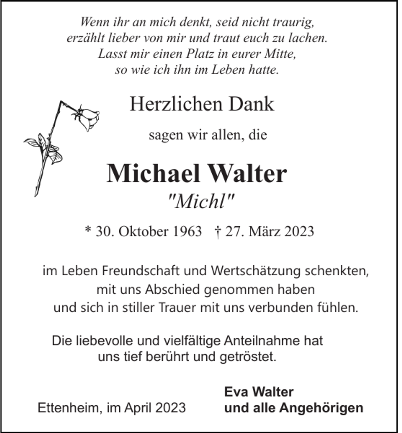 <p>Wenn ihr an mich denkt, seid nicht traurig,<br />erzählt lieber von mir und traut euch zu lachen.<br />Lasst mir einen Platz in eurer Mitte,<br />so wie ich ihn im Leben hatte.</p><p>Herzlichen Dank<br />sagen wir allen, die</p><p>Michael Walter<br />"Michl"<br />* 30. Oktober 1963 † 27. März 2023<br />im Leben Freundschaft und Wertschätzung schenkten,<br />mit uns Abschied genommen haben<br />und sich in stiller Trauer mit uns verbunden fühlen.<br />Die liebevolle und vielfältige Anteilnahme hat<br />uns tief berührt und getröstet.</p><p>Ettenheim, im April 2023</p><p>Eva Walter<br />und alle Angehörigen</p>