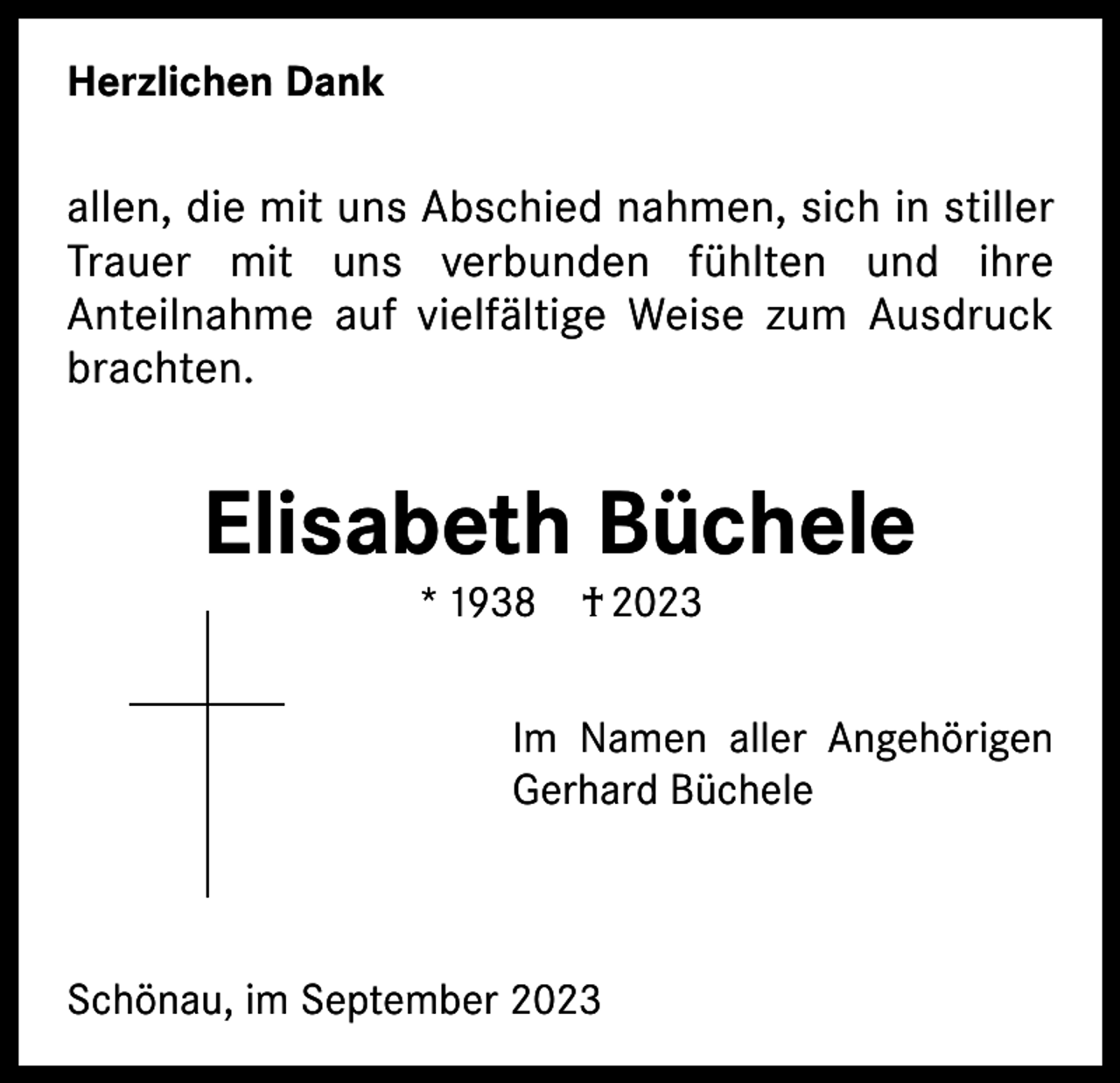 <p>Herzlichen Dank</p><p>allen, die mit uns Abschied nahmen, sich in stiller<br />Trauer mit uns verbunden fühlten und ihre<br />Anteilnahme auf vielfältige Weise zum Ausdruck<br />brachten.</p><p>Elisabeth Büchele<br />* 1938 † 2023</p><p>Im Namen aller Angehörigen<br />Gerhard Büchele</p><p>Schönau, im September 2023</p>