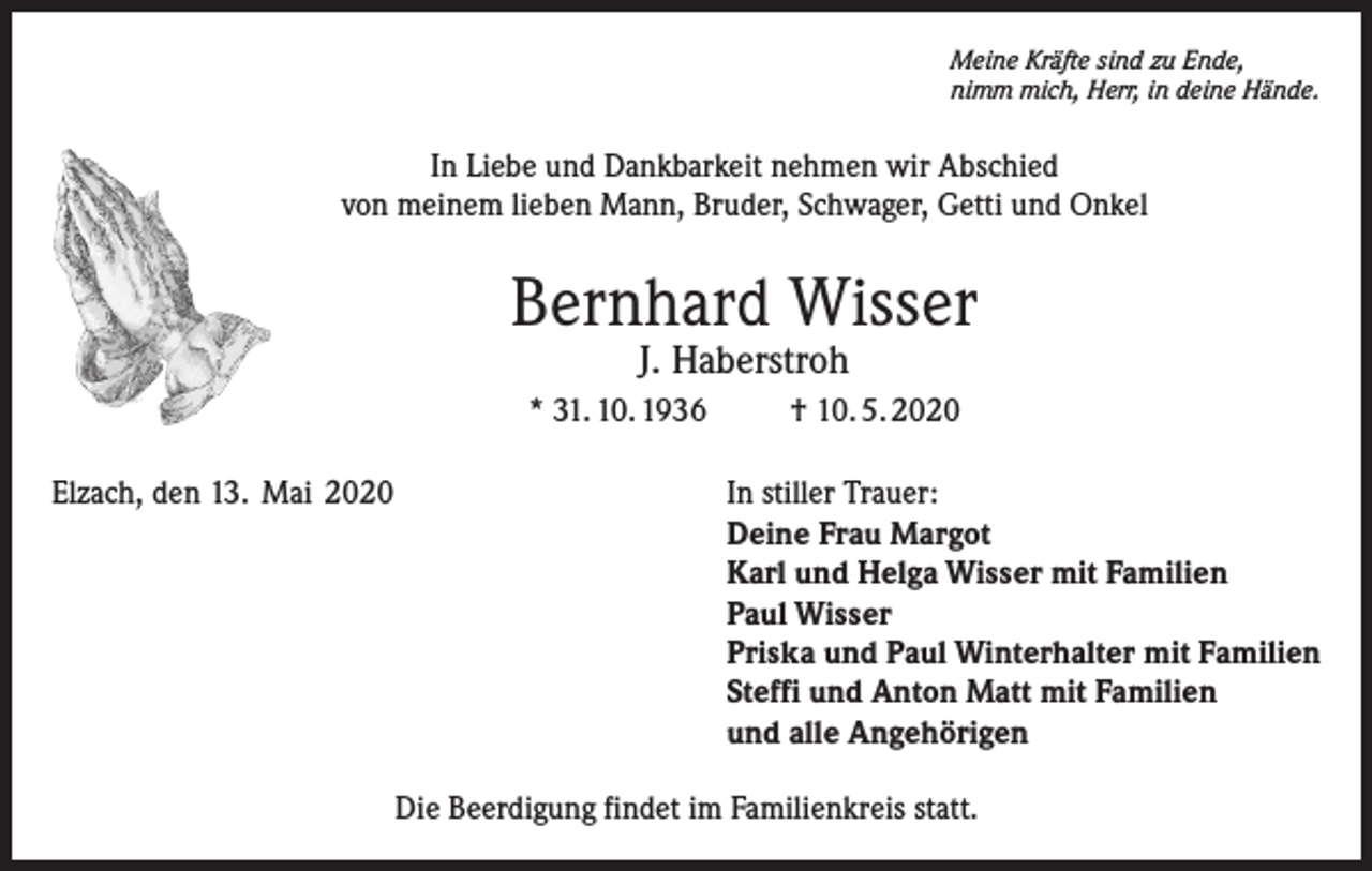 <p>Meine Kräfte sind zu Ende,<br />nimm mich, Herr, in deine Hände.</p><p>In Liebe und Dankbarkeit nehmen wir Abschied<br />von meinem lieben Mann, Bruder, Schwager, Getti und Onkel</p><p>Bernhard Wisser<br />J. Haberstroh</p><p>* 31. 10. 1936<br />Elzach, den 13. Mai 2020</p><p>† 10. 5. 2020<br />In stiller Trauer:<br />Deine Frau Margot<br />Karl und Helga Wisser mit Familien<br />Paul Wisser<br />Priska und Paul Winterhalter mit Familien<br />Steffi und Anton Matt mit Familien<br />und alle Angehörigen</p><p>Die Beerdigung findet im Familienkreis statt.</p>
