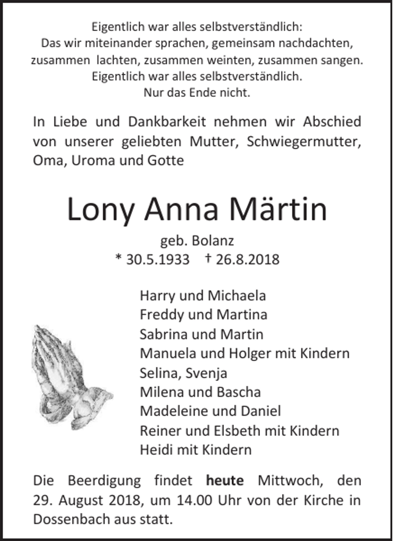 <p>Eigentlich war alles selbstverständlich:<br />Das wir miteinander sprachen, gemeinsam nachdachten,<br />zusammen lachten, zusammen weinten, zusammen sangen.<br />Eigentlich war alles selbstverständlich.<br />Nur das Ende nicht.</p><p>In Liebe und Dankbarkeit nehmen wir Abschied<br />von unserer geliebten Mutter, Schwiegermutter,<br />Oma, Uroma und Gotte</p><p>Lony Anna Märtin<br />geb. Bolanz<br />* 30.5.1933 † 26.8.2018<br />Harry und Michaela<br />Freddy und Martina<br />Sabrina und Martin<br />Manuela und Holger mit Kindern<br />Selina, Svenja<br />Milena und Bascha<br />Madeleine und Daniel<br />Reiner und Elsbeth mit Kindern<br />Heidi mit Kindern<br />Die Beerdigung findet heute Mittwoch, den<br />29. August 2018, um 14.00 Uhr von der Kirche in<br />Dossenbach aus statt.</p>
