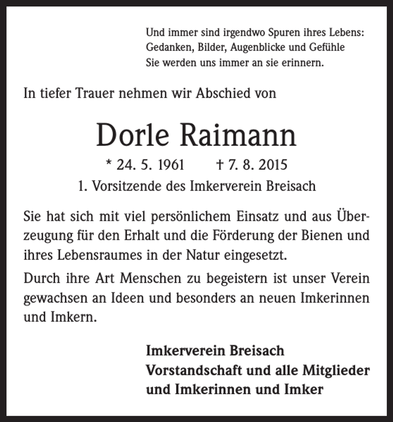 <p>Und immer sind irgendwo Spuren ihres Lebens:<br />Gedanken, Bilder, Augenblicke und Gefühle<br />Sie werden uns immer an sie erinnern.</p><p>In tiefer Trauer nehmen wir Abschied von</p><p>Dorle Raimann<br />* 24. 5. 1961 † 7. 8. 2015<br />1. Vorsitzende des Imkerverein Breisach<br />Sie hat sich mit viel persönlichem Einsatz und aus Überzeugung für den Erhalt und die Förderung der Bienen und<br />ihres Lebensraumes in der Natur eingesetzt.<br />Durch ihre Art Menschen zu begeistern ist unser Verein<br />gewachsen an Ideen und besonders an neuen Imkerinnen<br />und Imkern.<br />Imkerverein Breisach<br />Vorstandschaft und alle Mitglieder<br />und Imkerinnen und Imker</p>