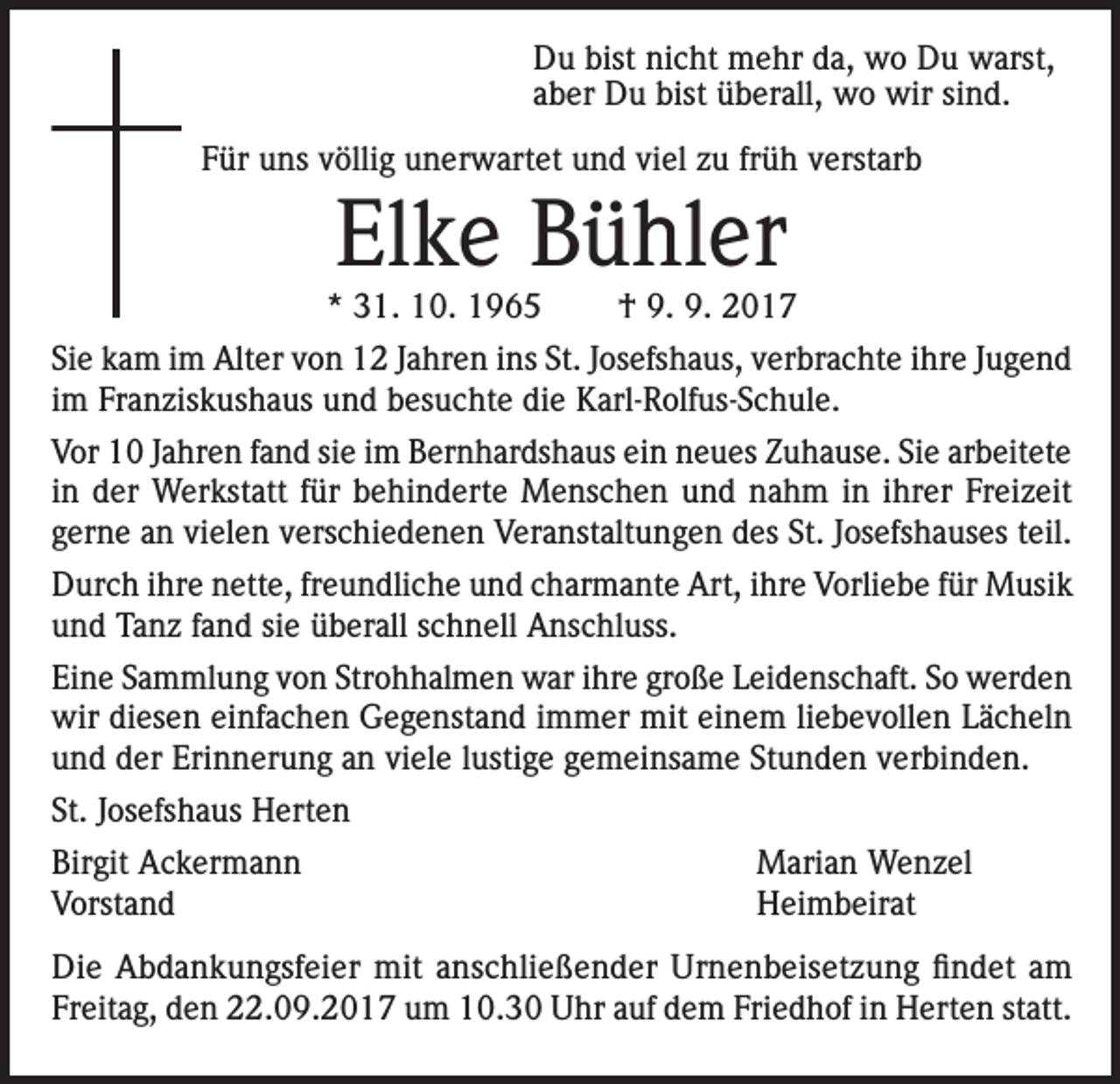 <p>Du bist nicht mehr da, wo Du warst,<br />aber Du bist überall, wo wir sind.<br />Für uns völlig unerwartet und viel zu früh verstarb</p><p>Elke Bühler</p><p>* 31. 10. 1965</p><p>† 9. 9. 2017</p><p>Sie kam im Alter von 12 Jahren ins St. Josefshaus, verbrachte ihre Jugend<br />im Franziskushaus und besuchte die Karl-Rolfus-Schule.<br />Vor 10 Jahren fand sie im Bernhardshaus ein neues Zuhause. Sie arbeitete<br />in der Werkstatt für behinderte Menschen und nahm in ihrer Freizeit<br />gerne an vielen verschiedenen Veranstaltungen des St. Josefshauses teil.<br />Durch ihre nette, freundliche und charmante Art, ihre Vorliebe für Musik<br />und Tanz fand sie überall schnell Anschluss.<br />Eine Sammlung von Strohhalmen war ihre große Leidenschaft. So werden<br />wir diesen einfachen Gegenstand immer mit einem liebevollen Lächeln<br />und der Erinnerung an viele lustige gemeinsame Stunden verbinden.<br />St. Josefshaus Herten<br />Birgit Ackermann<br />Vorstand</p><p>Marian Wenzel<br />Heimbeirat</p><p>Die Abdankungsfeier mit anschließender Urnenbeisetzung findet am<br />Freitag, den 22.09.2017 um 10.30 Uhr auf dem Friedhof in Herten statt.</p>