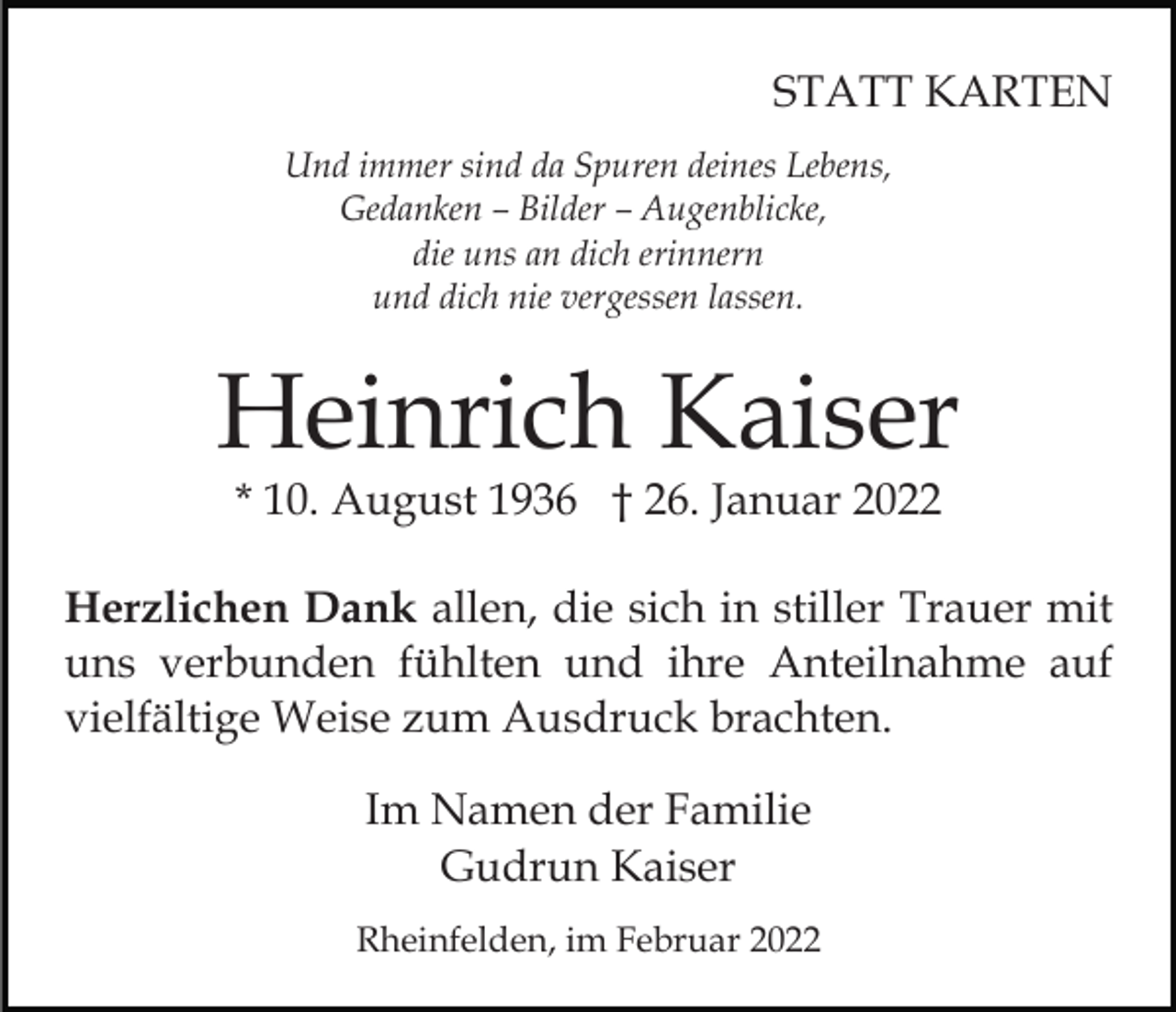 <p>STATT KARTEN<br />Und immer sind da Spuren deines Lebens,<br />Gedanken – Bilder – Augenblicke,<br />die uns an dich erinnern<br />und dich nie vergessen lassen.</p><p>Heinrich Kaiser<br />* 10. August 1936 † 26. Januar 2022</p><p>Herzlichen Dank allen, die sich in stiller Trauer mit<br />uns verbunden fühlten und ihre Anteilnahme auf<br />vielfältige Weise zum Ausdruck brachten.<br />Im Namen der Familie<br />Gudrun Kaiser<br />Rheinfelden, im Februar 2022</p>