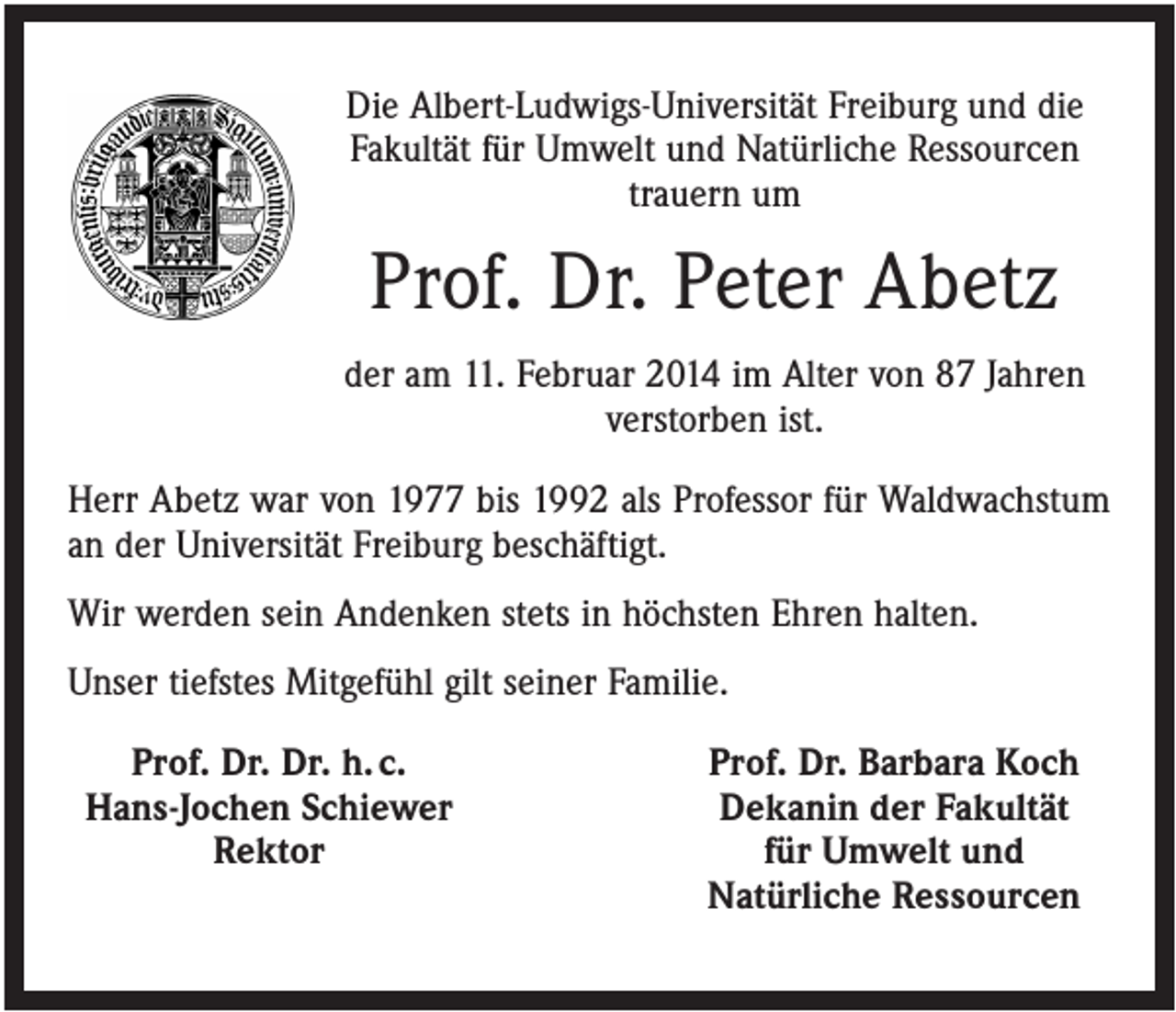 <p>Die Albert-Ludwigs-Universität Freiburg und die<br />Fakultät für Umwelt und Natürliche Ressourcen<br />trauern um</p><p>Prof. Dr. Peter Abetz<br />der am 11. Februar 2014 im Alter von 87 Jahren<br />verstorben ist.<br />Herr Abetz war von 1977 bis 1992 als Professor für Waldwachstum<br />an der Universität Freiburg beschäftigt.<br />Wir werden sein Andenken stets in höchsten Ehren halten.<br />Unser tiefstes Mitgefühl gilt seiner Familie.<br />Prof. Dr. Dr. h. c.<br />Hans-Jochen Schiewer<br />Rektor</p><p>Prof. Dr. Barbara Koch<br />Dekanin der Fakultät<br />für Umwelt und<br />Natürliche Ressourcen</p>