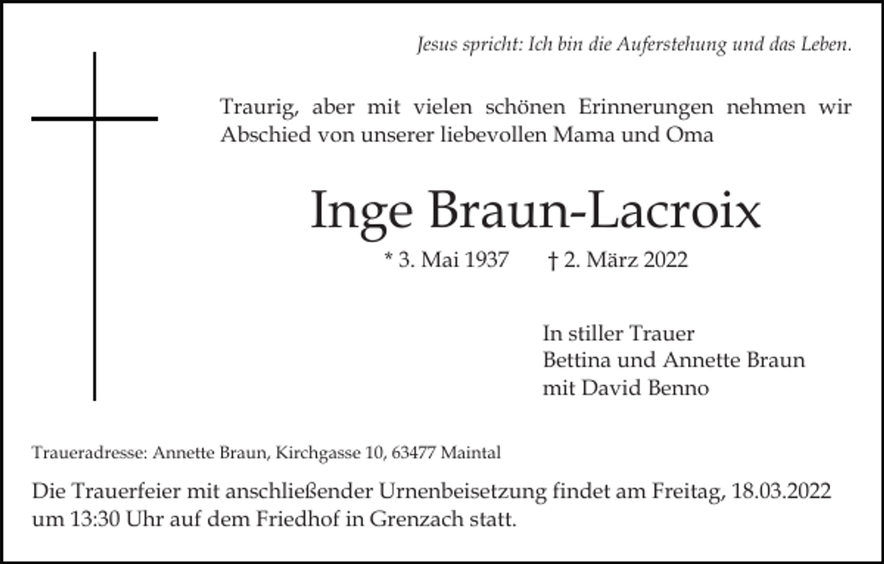 <p>Jesus spricht: Ich bin die Auferstehung und das Leben.</p><p>Traurig, aber mit vielen schönen Erinnerungen nehmen wir<br />Abschied von unserer liebevollen Mama und Oma</p><p>Inge Braun-Lacroix<br />* 3. Mai 1937</p><p>† 2. März 2022<br />In stiller Trauer<br />Bettina und Annette Braun<br />mit David Benno</p><p>Traueradresse: Annette Braun, Kirchgasse 10, 63477 Maintal</p><p>Die Trauerfeier mit anschließender Urnenbeisetzung findet am Freitag, 18.03.2022<br />um 13:30 Uhr auf dem Friedhof in Grenzach statt.</p>