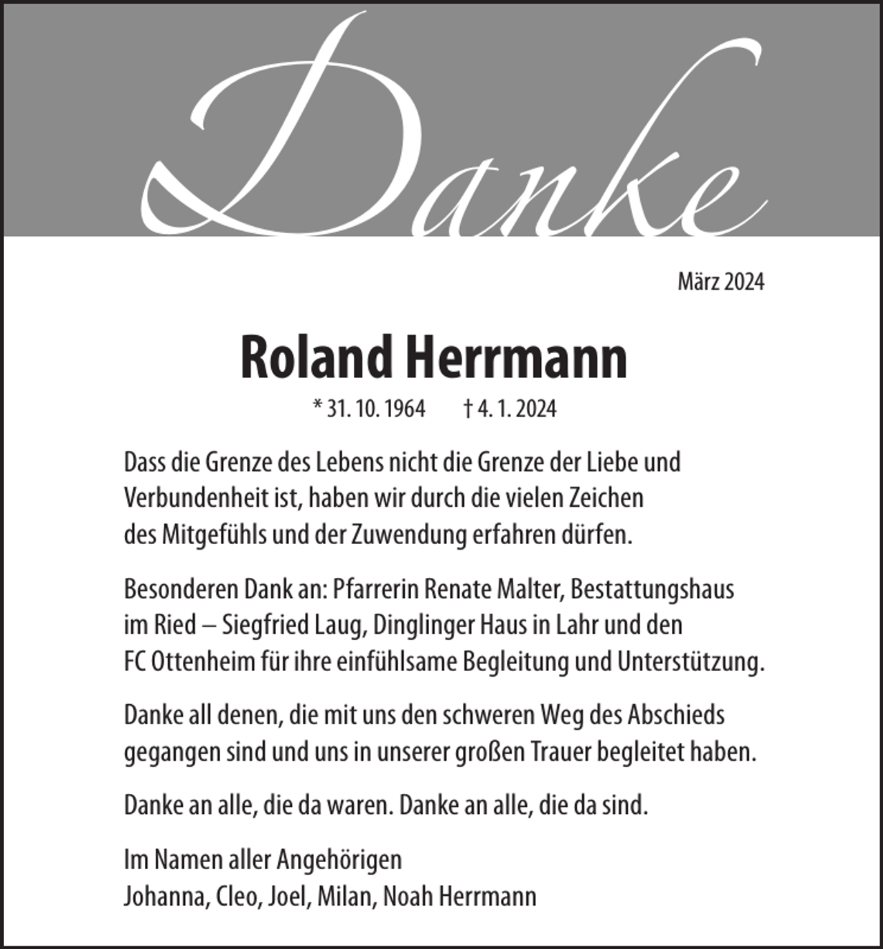 <p>Danke</p>
<p>März 2024</p>
<p>Roland Herrmann</p>
<p>*31.10.1964 †04.01.2024</p>
<p>Dass die Grenze des Lebens nicht die Grenze der Liebe und<br />Verbundenheit ist, haben wir durch die vielen Zeichen des Mitgefühls und der Zuwendung erfahren dürfen.</p>
<p>Besonderer Dank an: Pfarrerin Renate Malter, Bestattungshaus im Ried - Siegfried Laug, Dinglinger Haus in Lahr und den FC Ottenheim für ihre einfühlsame Begleitung und Unterstützung. </p>
<p>Danke all denen, die mit uns den schweren Weg des Abschieds gegangen sind und uns in unserer großen Trauer begleitet haben.</p>
<p>Danke an alle, die da waren. Danke an alle, die da sind. </p>
<p>Im Namen aller Angehörigen<br />Johanna, Cleo, Joel, Milan, Noah Herrmann</p>