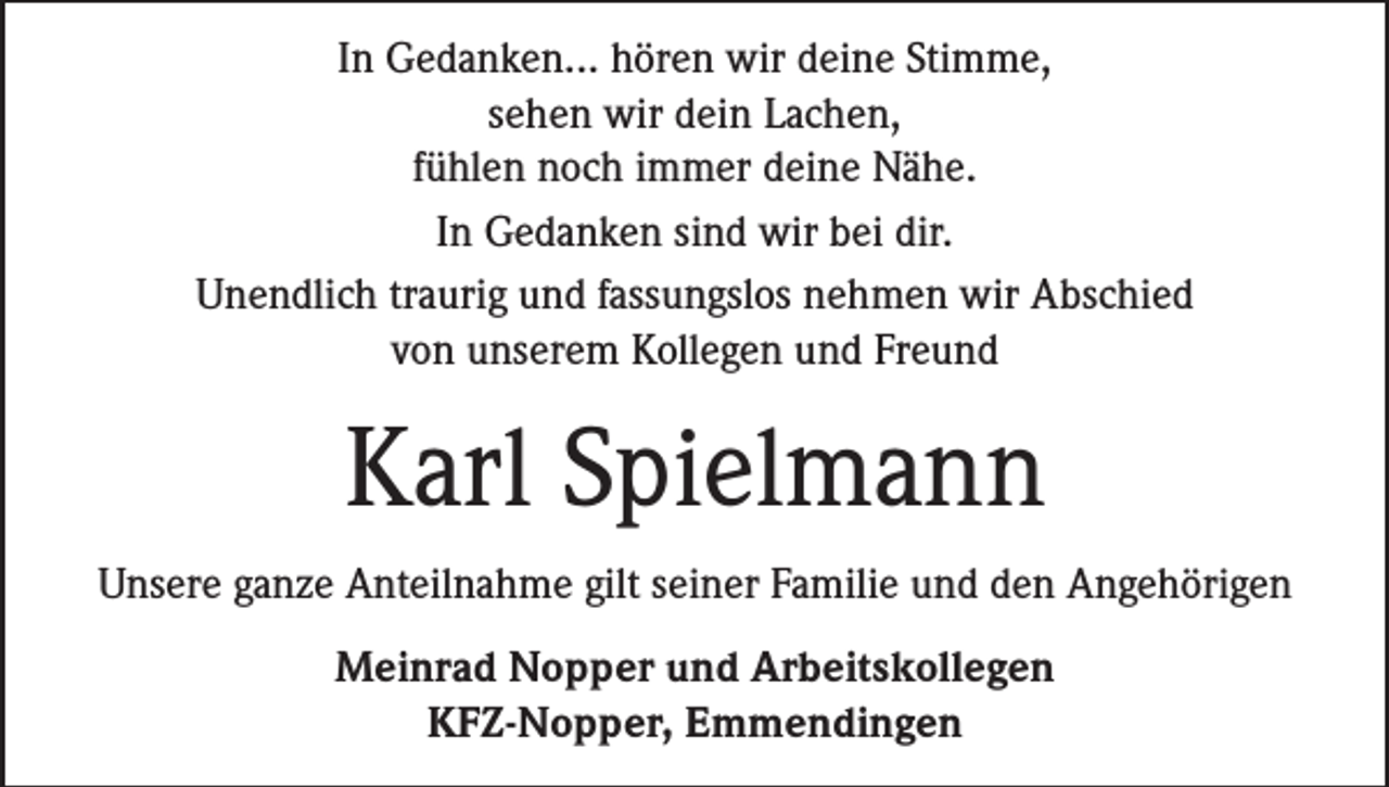 <p>In Gedanken... hören wir deine Stimme,<br />sehen wir dein Lachen,<br />fühlen noch immer deine Nähe.<br />In Gedanken sind wir bei dir.<br />Unendlich traurig und fassungslos nehmen wir Abschied<br />von unserem Kollegen und Freund</p><p>Karl Spielmann<br />Unsere ganze Anteilnahme gilt seiner Familie und den Angehörigen<br />Meinrad Nopper und Arbeitskollegen<br />KFZ-Nopper, Emmendingen</p>
