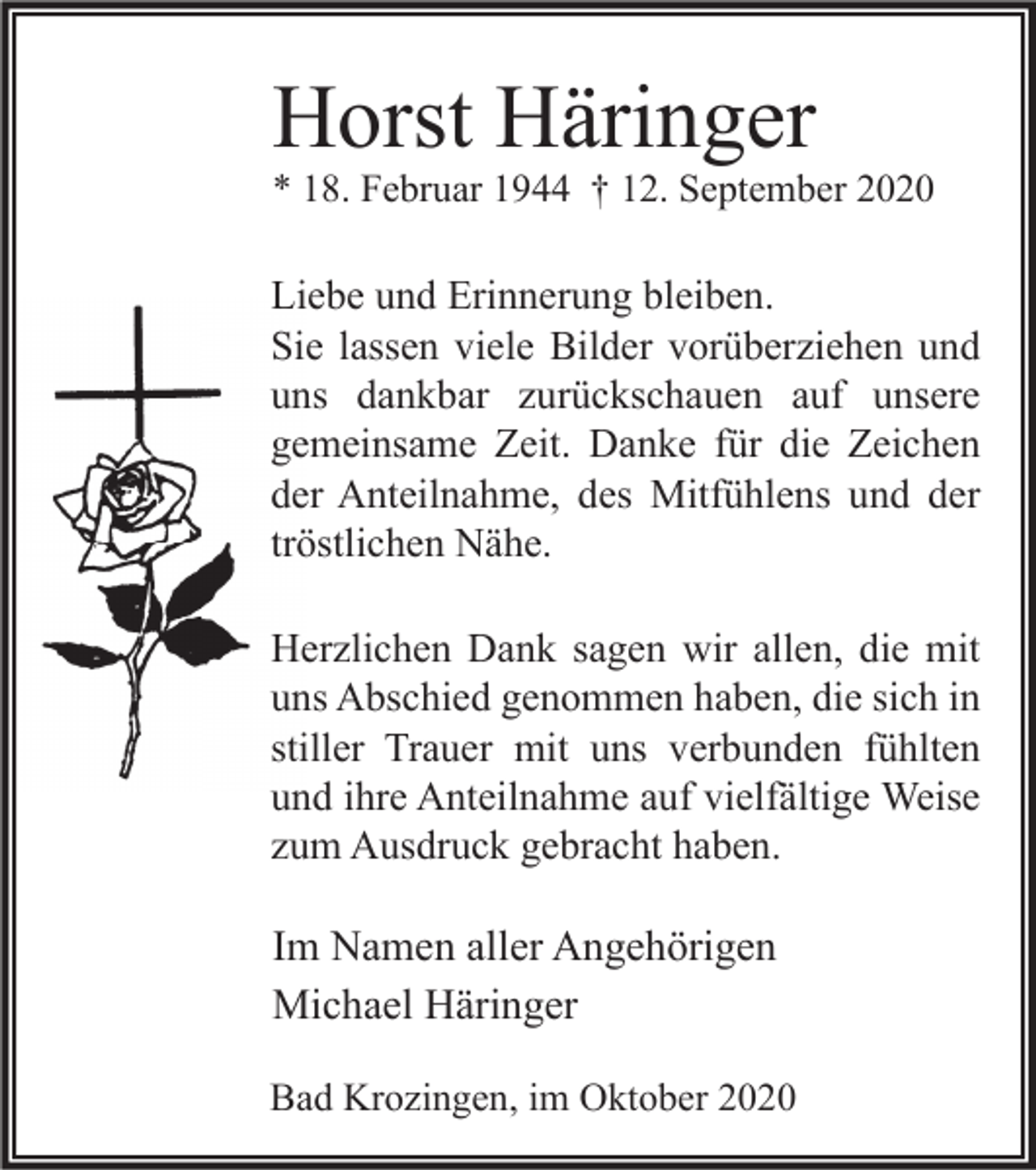 <p>Horst Häringer</p><p>* 18. Februar 1944 † 12. September 2020</p><p>Liebe und Erinnerung bleiben.<br />Sie lassen viele Bilder vorüberziehen und<br />uns dankbar zurückschauen auf unsere<br />gemeinsame Zeit. Danke für die Zeichen<br />der Anteilnahme, des Mitfühlens und der<br />tröstlichen Nähe.<br />Herzlichen Dank sagen wir allen, die mit<br />uns Abschied genommen haben, die sich in<br />stiller Trauer mit uns verbunden fühlten<br />und ihre Anteilnahme auf vielfältige Weise<br />zum Ausdruck gebracht haben.</p><p>Im Namen aller Angehörigen<br />Michael Häringer<br />Bad Krozingen, im Oktober 2020</p>