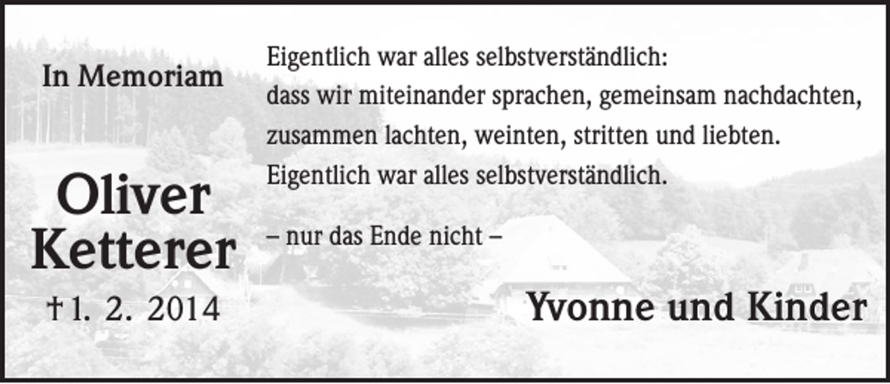 <p>In Memoriam</p><p>Oliver<br />Ketterer<br />† 1. 2. 2014</p><p>Eigentlich war alles selbstverständlich:<br />dass wir miteinander sprachen, gemeinsam nachdachten,<br />zusammen lachten, weinten, stritten und liebten.<br />Eigentlich war alles selbstverständlich.<br />– nur das Ende nicht –</p><p>Yvonne und Kinder</p>
