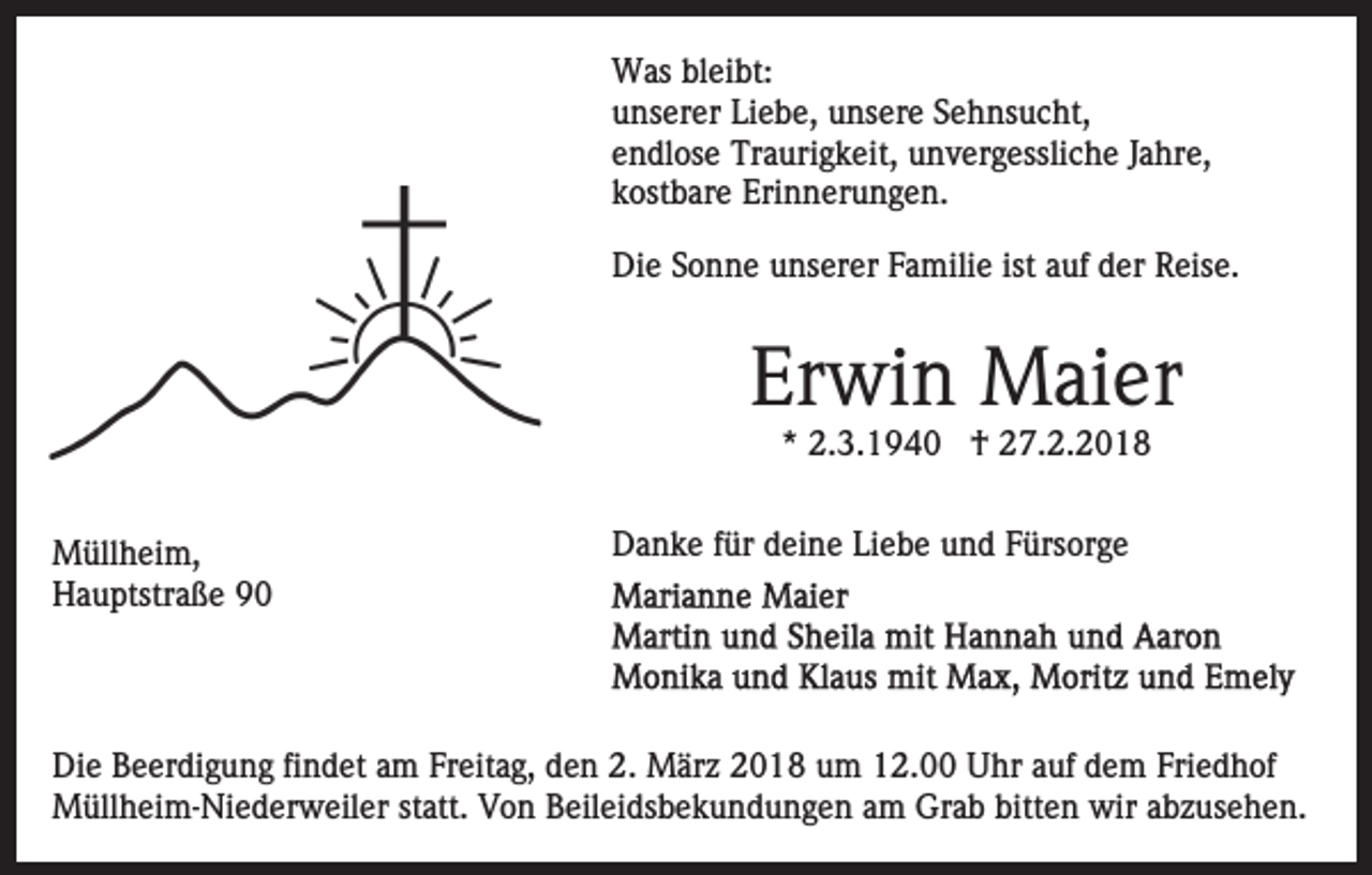 <p>WWas<br />as blbleibt:<br />ei bt:<br />Liebe,<br />uunserer<br />ns er er Li<br />e b e, uunsere<br />ns er e SSehnsucht,<br />e h ns u c ht,<br />eendlose<br />n dl os e Traurigkeit,<br />Tr a uri g k eit, unvergessliche<br />u n v er g essli c h e JJahre,<br />a hr e,<br />kkostbare<br />ost b ar e Erinnerungen.<br />Eri n n er u n g e n.<br />Die<br />Di<br />e SSonne<br />o n n e uunserer<br />ns er er FFamilie<br />a mi li e ist<br />ist auf<br />a uf der<br />d er Reise.<br />R eis e.</p><p>Erwin<br />Er<br />wi n Maier<br />M ai er<br />** 2.3.1940<br />2. 3. 1 9 4 0 †<br />† 27.2.2018<br />2 7. 2. 2 0 1 8</p><p>M üll h ei m,<br />Müllheim,<br />HHauptstraße<br />a u ptstr a ß e 99</p><p>DDanke<br />a n k e f für<br />ür ddeine<br />ei n e LiLiebe<br />e b e uund<br />n d FFürsorge<br />ürs or g e</p><p>Di e BBeerdigung<br />Die<br />e er di g u n g fifindet<br />n d et aam<br />m Freitag,<br />Fr eit a g, den<br />d e n 2.<br />2. März<br />M är z 2018<br />2 01 8 uum<br />m 112.00<br />2. Uhr<br />U hr aauf<br />uf ddem<br />e m Fri<br />Friedhof<br />e d h of<br />M üll h ei m- Ni e d er w eil er statt.<br />st att. Von<br />V o n Beileidsbekundungen<br />B eil ei ds b e k u n d u n g e n aam<br />m Grab<br />Gr a b bitt<br />e n wir<br />w ir abzusehen.<br />a b z us e h e n.<br />Müllheim-Niederweiler<br />bitten</p>