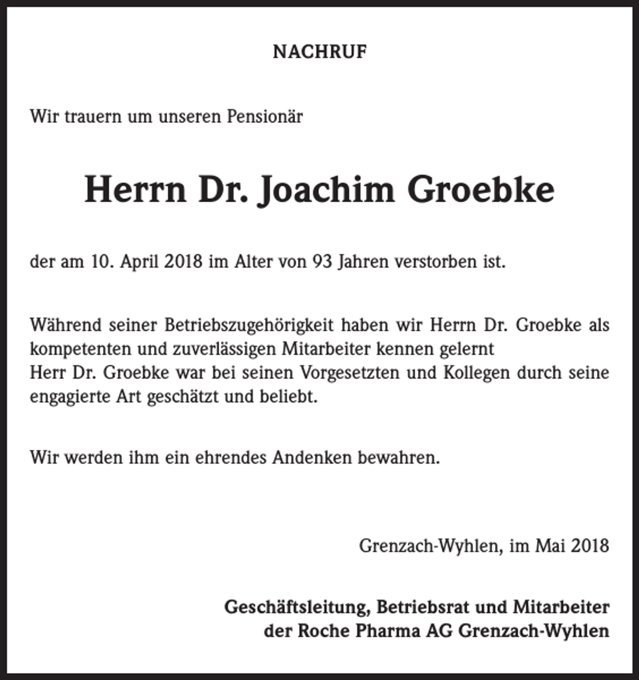 <p>NACHRUF<br />Wir trauern um unseren Pensionär</p><p>Herrn Dr. Joachim Groebke<br />der am 10. April 2018 im Alter von 93 Jahren verstorben ist.<br />Während seiner Betriebszugehörigkeit haben wir Herrn Dr. Groebke als<br />kompetenten und zuverlässigen Mitarbeiter kennen gelernt<br />Herr Dr. Groebke war bei seinen Vorgesetzten und Kollegen durch seine<br />engagierte Art geschätzt und beliebt.<br />Wir werden ihm ein ehrendes Andenken bewahren.</p><p>Grenzach-Wyhlen, im Mai 2018<br />Geschäftsleitung, Betriebsrat und Mitarbeiter<br />der Roche Pharma AG Grenzach-Wyhlen</p>