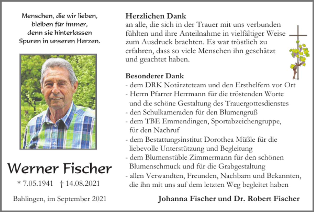 <p>Herzlichen Dank<br />an alle, die sich in der Trauer mit uns verbunden<br />fühlten und ihre Anteilnahme in vielfältiger Weise<br />zum Ausdruck brachten. Es war tröstlich zu<br />erfahren, dass so viele Menschen ihn geschätzt<br />und geachtet haben.<br />Menschen, die wir lieben,<br />Herzlichen Dank<br />Besonderer<br />Dank<br />bleiben<br />für immer,<br />an alle, die sich in der Trauer m<br />- dem<br />Notärzteteam undfühlten<br />den Ersthelfern<br />vor Ort<br />denn<br />sieDRK<br />hinterlassen<br />und ihre Anteilnahme<br />- Herrn<br />PfarrerHerzen.<br />Herrmann für zum<br />die tröstenden<br />Worte<br />Spuren<br />in unseren<br />Ausdruck brachten. Es w<br />und die schöne Gestaltung des<br />Trauergottesdienstes<br />erfahren,<br />dass so viele Mensch<br />- den Schulkameraden für denund<br />Blumengruß<br />geachtet haben.<br />- dem TBE Emmendingen, Sportabzeichengruppe,<br />für den Nachruf<br />Besonderer Dank<br />- dem Bestattungsinstitut Dorothea<br />für die<br />- dem Müßle<br />DRK Notärzteteam<br />und<br />liebevolle Unterstützung und-Begleitung<br />Herrn Pfarrer Herrmann für d<br />- dem Blumenstüble Zimmermann<br />schönen<br />und für<br />die den<br />schöne<br />Gestaltung des<br />Blumenschmuck und für die -Grabgestaltung<br />den Schulkameraden für den B<br />- allen Verwandten, Freunden,- Nachbarn<br />Bekannten Spo<br />dem TBE und<br />Emmendingen,<br />* 7.05.1941 † 14.08.2021<br />die ihn mit uns auf dem letztenfür<br />Weg<br />denbegleitet<br />Nachrufhaben<br />- dem Bestattungsinstitut Dorot<br />Bahlingen, im September 2021<br />Johanna Fischer und<br />Dr. Robert<br />Fischerund B<br />liebevolle<br />Unterstützung<br />Menschen, die wir lieben,<br />bleiben für immer,<br />denn sie hinterlassen<br />Spuren in unseren Herzen.</p><p>Werner Fischer</p>