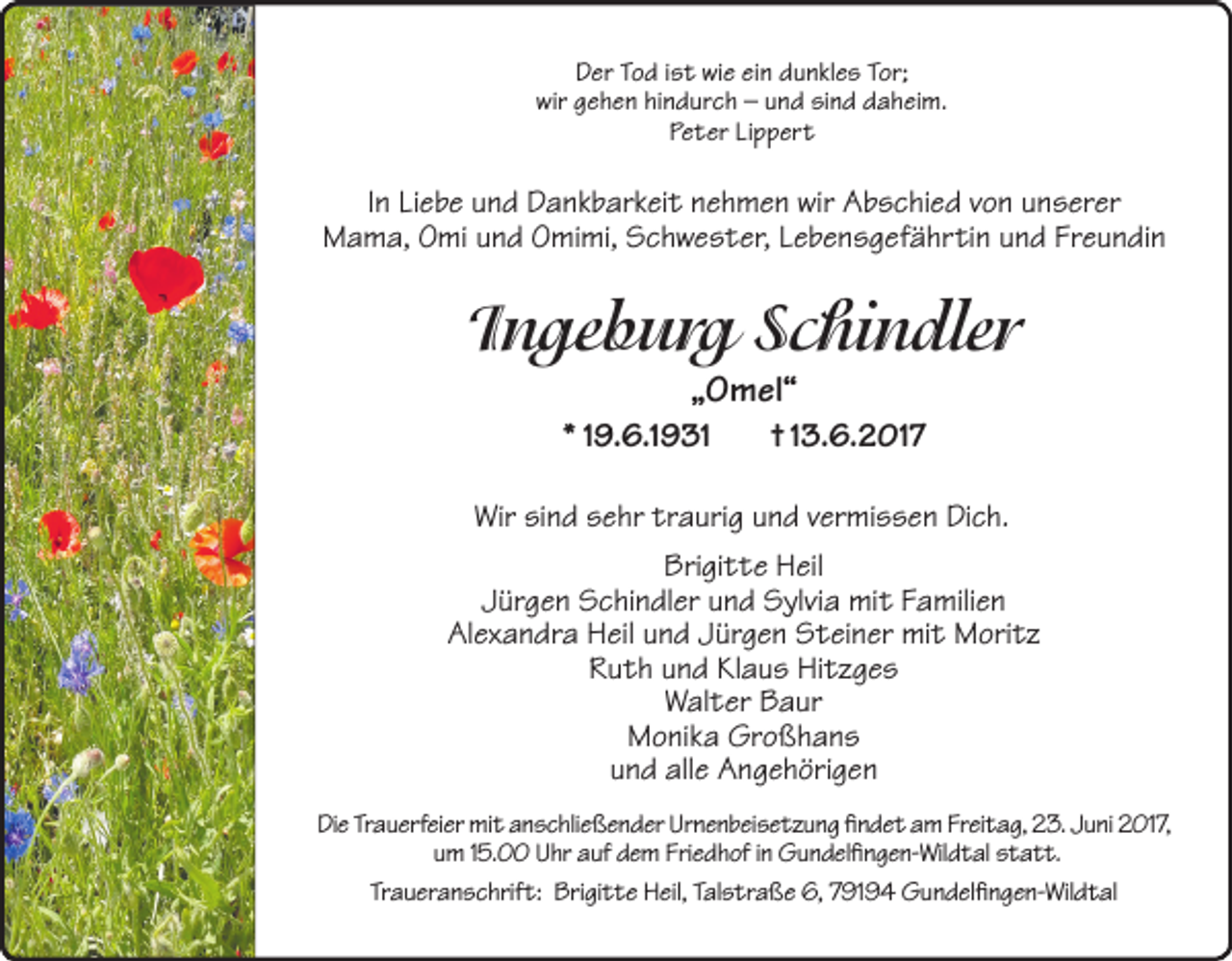 <p>Der Tod ist wie ein dunkles Tor;<br />wir gehen hindurch – und sind daheim.<br />Peter Lippert</p><p>In Liebe und Dankbarkeit nehmen wir Abschied von unserer<br />Mama, Omi und Omimi, Schwester, Lebensgefährtin und Freundin</p><p>Ingeburg Schindler<br />„Omel“</p><p>* 19.6.1931</p><p>† 13.6.2017</p><p>Wir sind sehr traurig und vermissen Dich.<br />Brigitte Heil<br />Jürgen Schindler und Sylvia mit Familien<br />Alexandra Heil und Jürgen Steiner mit Moritz<br />Ruth und Klaus Hitzges<br />Walter Baur<br />Monika Großhans<br />und alle Angehörigen<br />Die Trauerfeier mit anschließender Urnenbeisetzung findet am Freitag, 23. Juni 2017,<br />um 15.00 Uhr auf dem Friedhof in Gundelfingen-Wildtal statt.<br />Traueranschrift: Brigitte Heil, Talstraße 6, 79194 Gundelfingen-Wildtal</p>