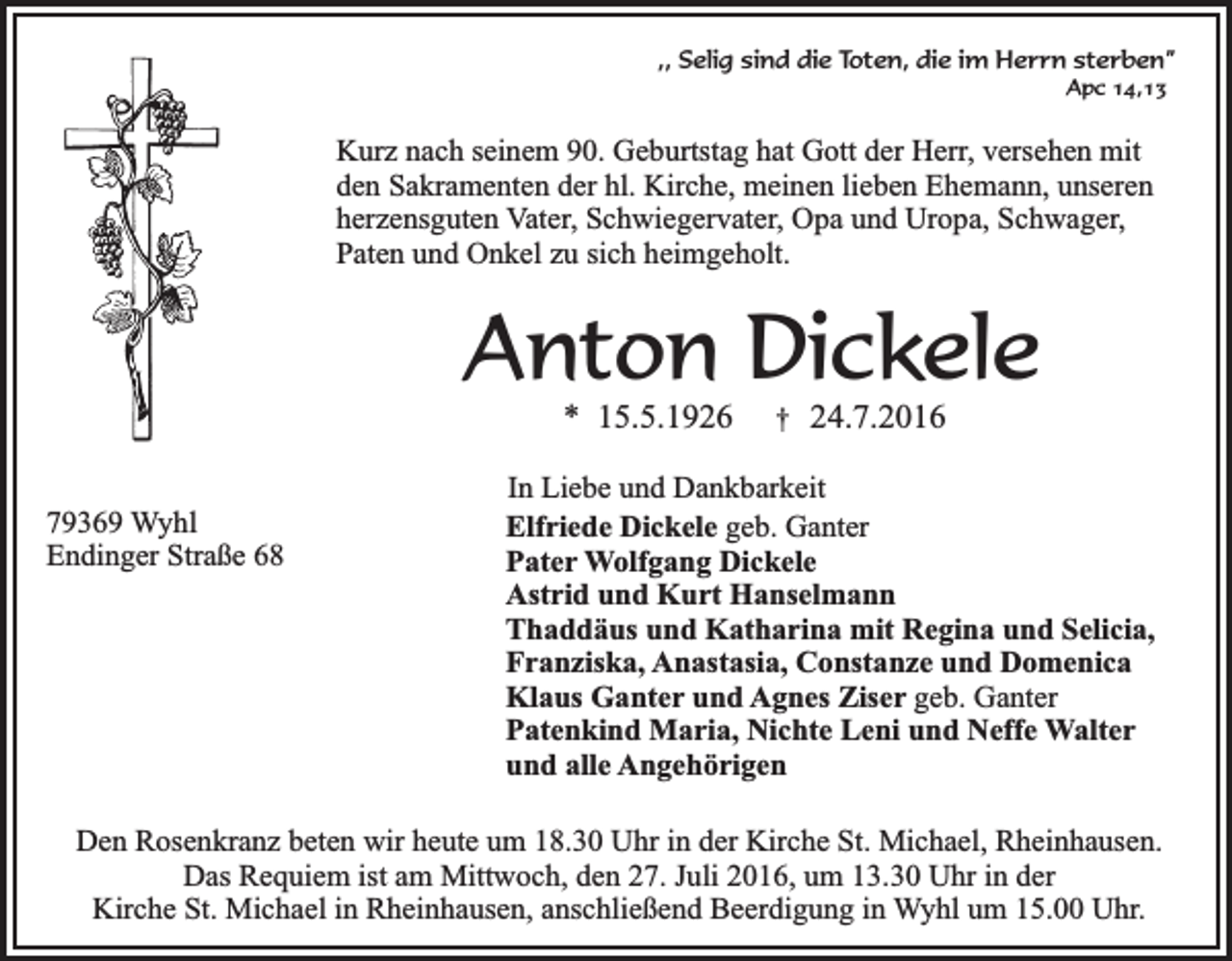 <p>,, Selig sind die Toten, die im Herrn sterben”<br />Apc 14,13</p><p>Kurz nach seinem 90. Geburtstag hat Gott der Herr, versehen mit<br />den Sakramenten der hl. Kirche, meinen lieben Ehemann, unseren<br />herzensguten Vater, Schwiegervater, Opa und Uropa, Schwager,<br />Paten und Onkel zu sich heimgeholt.</p><p>Anton Dickele<br />* 15.5.1926</p><p>79369 Wyhl<br />Endinger Straße 68</p><p>†</p><p>24.7.2016</p><p>In Liebe und Dankbarkeit<br />Elfriede Dickele geb. Ganter<br />Pater Wolfgang Dickele<br />Astrid und Kurt Hanselmann<br />Thaddäus und Katharina mit Regina und Selicia,<br />Franziska, Anastasia, Constanze und Domenica<br />Klaus Ganter und Agnes Ziser geb. Ganter<br />Patenkind Maria, Nichte Leni und Neffe Walter<br />und alle Angehörigen</p><p>Den Rosenkranz beten wir heute um 18.30 Uhr in der Kirche St. Michael, Rheinhausen.<br />Das Requiem ist am Mittwoch, den 27. Juli 2016, um 13.30 Uhr in der<br />Kirche St. Michael in Rheinhausen, anschließend Beerdigung in Wyhl um 15.00 Uhr.</p>