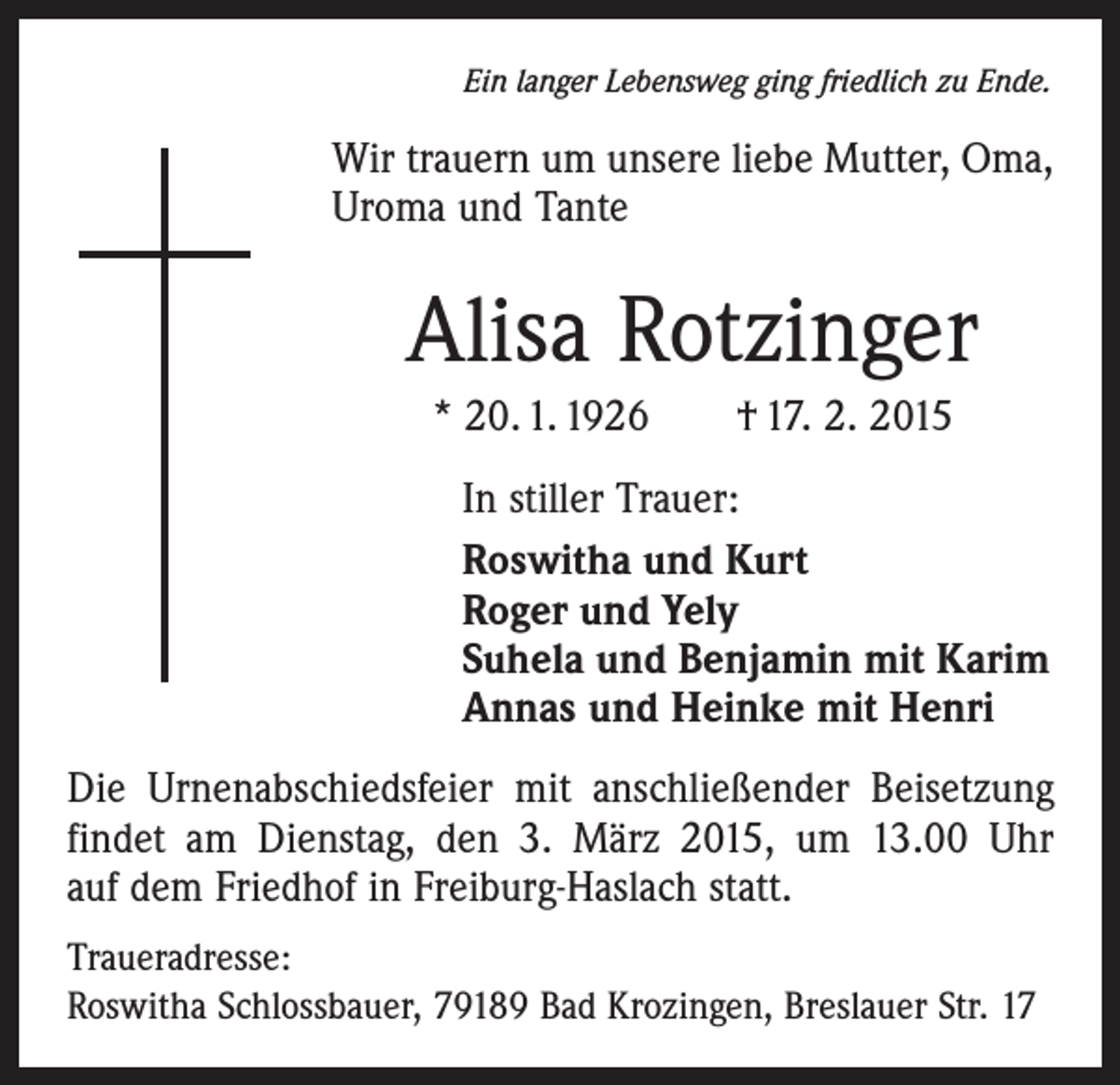 <p>Ein langer Lebensweg ging friedlich zu Ende.</p><p>Wir trauern um unsere liebe Mutter, Oma,<br />Uroma und Tante</p><p>Alisa Rotzinger<br />* 20. 1. 1926 † 17. 2. 2015</p><p>In stiller Trauer:<br />Roswitha und Kurt<br />Roger und Yely<br />Suhela und Benjamin mit Karim<br />Annas und Heinke mit Henri</p><p>Die Urnenabschiedsfeier mit anschließender Beisetzung<br />findet am Dienstag, den 3. März 2015, um 13.00 Uhr<br />auf dem Friedhof in Freiburg-Haslach statt.<br />Traueradresse:<br />Roswitha Schlossbauer, 79189 Bad Krozingen, Breslauer Str. 17</p>