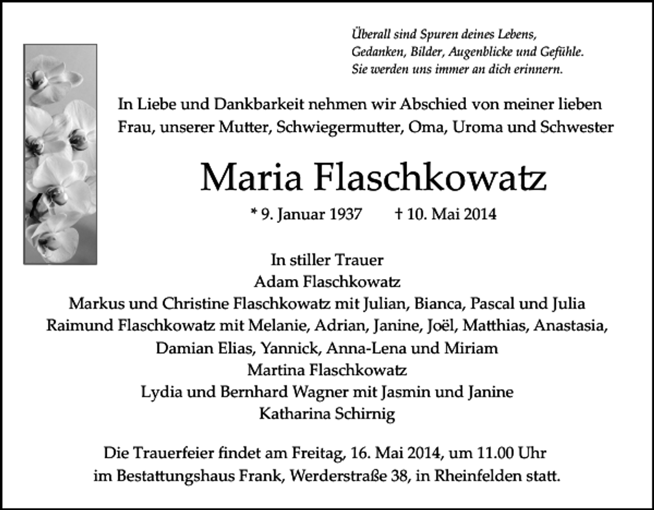 <p>Überall sind Spuren deines Lebens,<br />Gedanken, Bilder, Augenblicke und Gefühle.<br />Sie werden uns immer an dich erinnern.</p><p>In Liebe und Dankbarkeit nehmen wir Abschied von meiner lieben<br />Frau, unserer Mu�er, Schwiegermu�er, Oma, Uroma und Schwester</p><p>Maria Flaschkowa�<br />* 9. Januar 1937</p><p>† 10. Mai 2014</p><p>In stiller Trauer<br />Adam Flaschkowa�<br />Markus und Christine Flaschkowa� mit Julian, Bianca, Pascal und Julia<br />Raimund Flaschkowa� mit Melanie, Adrian, Janine, Joël, Ma�hias, Anastasia,<br />Damian Elias, Yannick, Anna­Lena und Miriam<br />Martina Flaschkowa�<br />Lydia und Bernhard Wagner mit Jasmin und Janine<br />Katharina Schirnig<br />Die Trauerfeier ﬁndet am Freitag, 16. Mai 2014, um 11.00 Uhr<br />im Besta�ungshaus Frank, Werderstraße 38, in Rheinfelden sta�.</p>