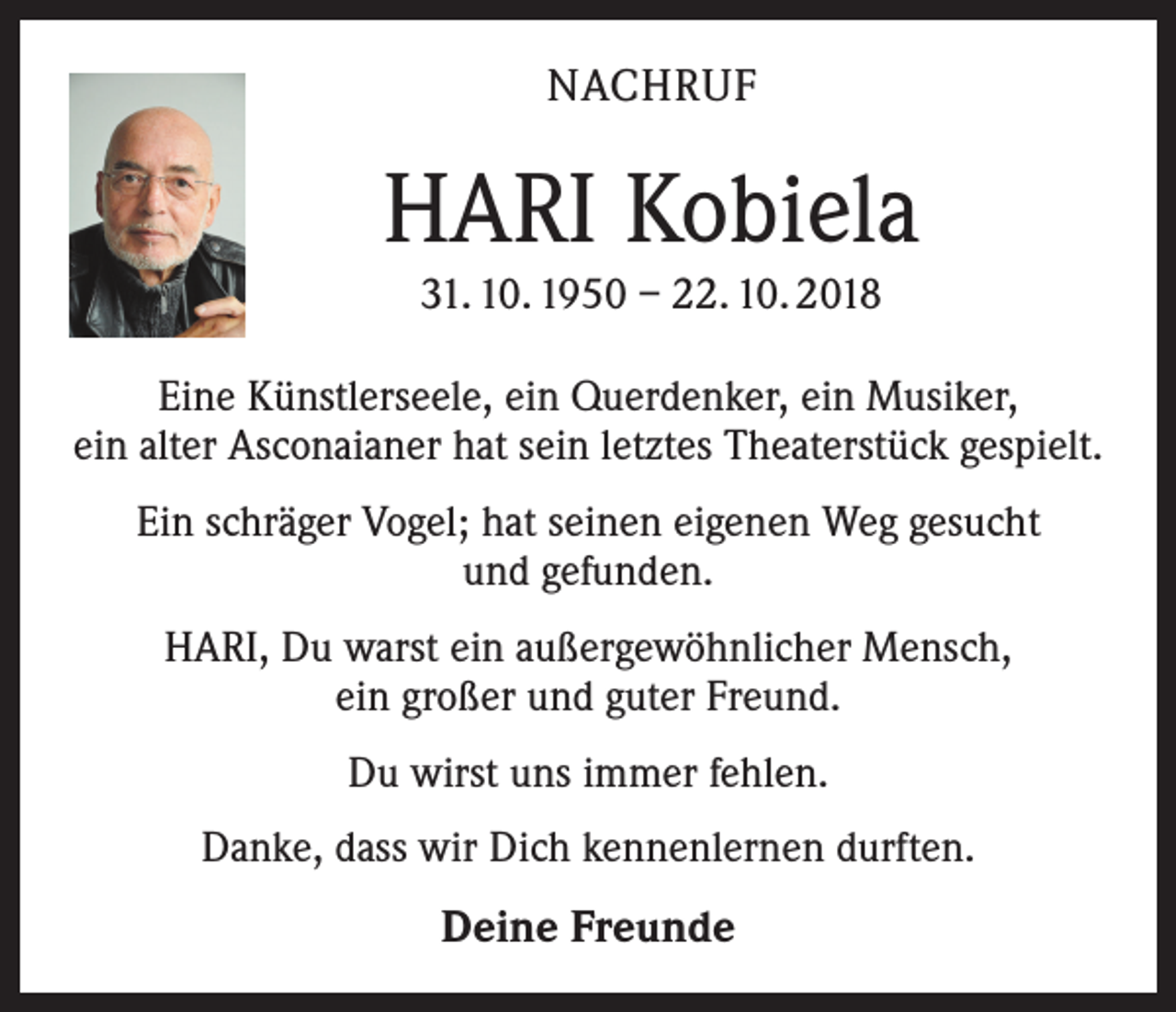<p>NACHRUF</p><p>HARI Kobiela<br />31. 10. 1950 – 22. 10. 2018<br />Eine Künstlerseele, ein Querdenker, ein Musiker,<br />ein alter Asconaianer hat sein letztes Theaterstück gespielt.<br />Ein schräger Vogel; hat seinen eigenen Weg gesucht<br />und gefunden.<br />HARI, Du warst ein außergewöhnlicher Mensch,<br />ein großer und guter Freund.<br />Du wirst uns immer fehlen.<br />Danke, dass wir Dich kennenlernen durften.</p><p>Deine Freunde</p>