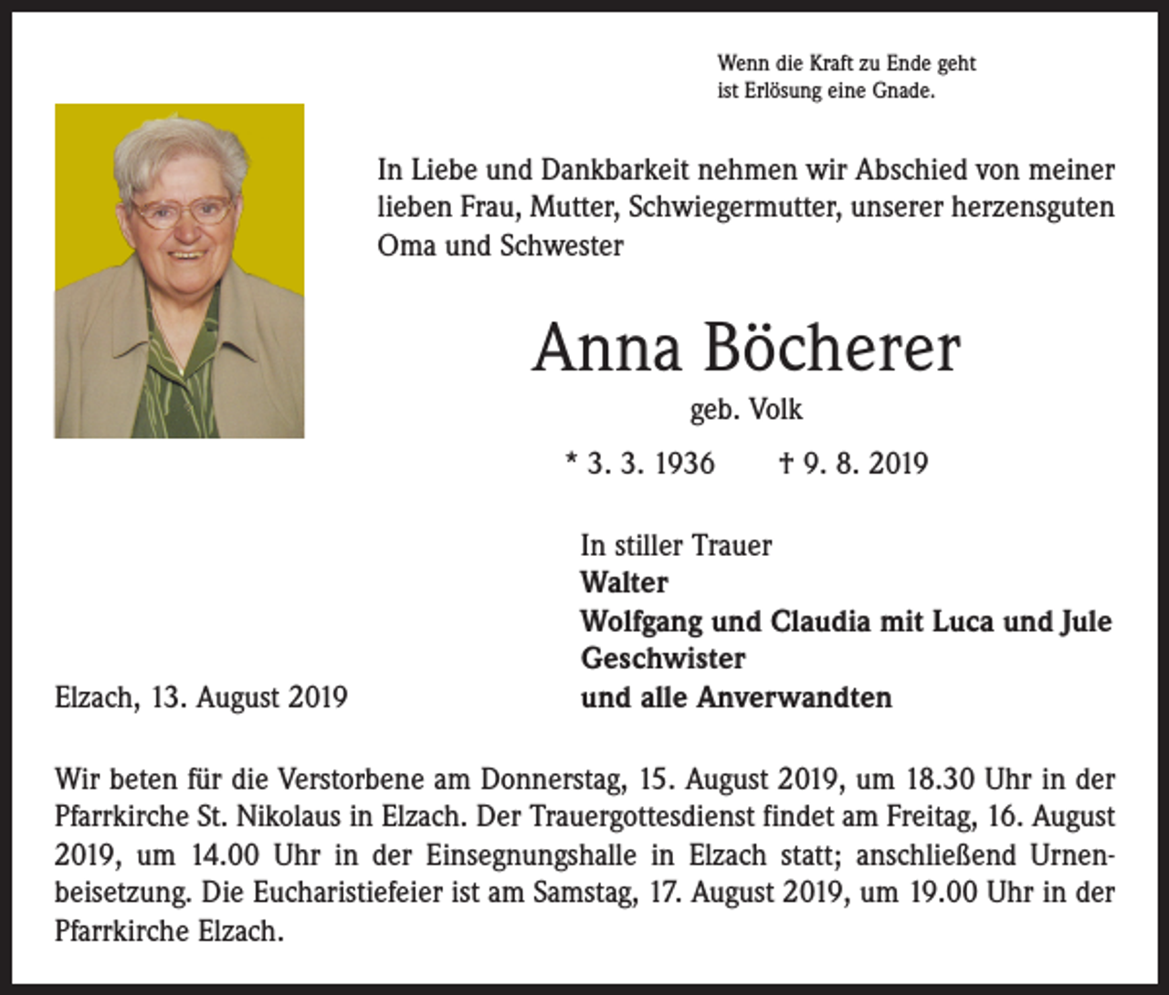 <p>Wenn die Kraft zu Ende geht<br />ist Erlösung eine Gnade.</p><p>In Liebe und Dankbarkeit nehmen wir Abschied von meiner<br />lieben Frau, Mutter, Schwiegermutter, unserer herzensguten<br />Oma und Schwester</p><p>Anna Böcherer<br />geb. Volk<br />* 3. 3. 1936 † 9. 8. 2019</p><p>Elzach, 13. August 2019</p><p>In stiller Trauer<br />Walter<br />Wolfgang und Claudia mit Luca und Jule<br />Geschwister<br />und alle Anverwandten</p><p>Wir beten für die Verstorbene am Donnerstag, 15. August 2019, um 18.30 Uhr in der<br />Pfarrkirche St. Nikolaus in Elzach. Der Trauergottesdienst findet am Freitag, 16. August<br />2019, um 14.00 Uhr in der Einsegnungshalle in Elzach statt; anschließend Urnen­<br />beisetzung. Die Eucharistiefeier ist am Samstag, 17. August 2019, um 19.00 Uhr in der<br />Pfarrkirche Elzach.</p>